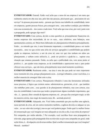 241
ENTREVISTADOR: Entendi. Então você acha que o ramo da sua empresa é um ramo que
realmente estaria em alta esse ano, pelo fato das pessoas, precisarem que... precisarem do seu
serviço? As pessoas procuram muito... pessoas que fazem esse trabalho de contabilidade, tanto
em empresas, quanto pessoas físicas, pra conseguir uma... uma melhor condição, pra trabalhar
com essa economia do... dos custos e tudo mais. Você acha que essa crise, pra você, junto com
a propaganda, pode agregar algo mais?
ENTREVISTADO: Com certeza, devido a estas questões aí, principalmente financeiras né,
muitas empresas têm necessidade, de ter os seus... seus relatórios, seus balanços, seus
apontamentos corretos, né. Muito bem elaborados né, planejamentos tributários principalmente.
Então... eu entendo que sim, é uma ferramenta importante, a contabilidade passa a ser muito
necessária... uma vez que existe uma série de serviços agregados à contabilidade que podem
ajudar as empresas, inclusive, a sair da crise né, uma vez que elas tenham em mãos um
planejamento, e saibam como utilizá-lo, é... pode ser positivo e ajudá-las a... superar essa
situação que estamos passando. Então, eu acho que a publicidade sim, vem nesse ponto aí
positivo, é... pra ajudar essas empresas, as de contabilidade a aparecerem mais e para poder
oferecer seus serviços... que são úteis, principalmente nesse atual momento econômico.
ENTREVISTADOR: Realmente então... sua área é uma das que pode ser mais importante
nesse momento de crise, porque planejamento econ... (corrige) tributário, como você disse, é a
melhor maneira de conseguir lidar com a crise.
ENTREVISTADO: Com certeza. Planejamento tributário é uma das ferramentas utilizadas
nesse processo, é lógico que existem outras: administrativas, gerenciais, aí né... que também
vão trabalhar junto com... essa questão aí de planejamento tributário, mas com certeza, essa
área da contabilidade é uma área que tende a proporcionar alguns resultados importantes, que
vão... é... (pausa), ditar a atuada de algumas empresas, né... pra que elas consigam reagir, se não
da maneira correta, mas reagir da maneira mais, ãh... acertada possível.
ENTREVISTADOR: Adequada, sim. Você tinha comentado que pra escolher uma agência,
nesse período de crise, até em outros momentos também, a agência deveria se adequar ao seu
valor... ao seu valor não (corrige), mas ao que você poderia pagar. Então qual é a melhor forma
de remuneração que você imagina ser mais adequado ao seu dia-a-dia, à sua rotina da empresa?
Por campanha, por mídia aderida...? Por exemplo, você escolheu fazer uma propaganda na
televisão, paga apenas pela propaganda feita na televisão ou por uma campanha em geral, onde
serão feitos, é... divulgações em diversas mídias. Qual a melhor remuneração que você imagina?
Mensal... também?
 