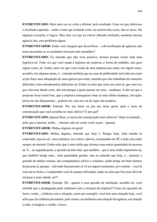 243
ENTREVISTADO: Mais uma vez eu volto a afirmar: pelo resultado. Uma vez que obtivesse
o resultado esperado... então o time que tá dando certo, na maioria das vezes, não se mexe. Há
algumas exceções, é lógico. Mas uma vez que eu estiver obtendo resultado, manteria mesma
agência sim, sem problema algum.
ENTREVISTADOR: Então você imagina que diversificar... a diversificação de agências não
seria necessária se os resultados tivessem sido atendidos?
ENTREVISTADO: Eu entendo que não seria positivo, mesmo porque existe toda uma
logística né. Toda vez que você muda a logística da empresa, a forma de trabalho, isso gera
algum custo, né. Então, uma vez que você muda de uma empresa pra outra, em algum ramo,
acredito, em algumas áreas, é... entendo também que no caso de publicidade tem todo um custo
aí pra fazer uma adequação de uma agência pra outra, entendo que elas trabalham de maneiras
diferentes, tem entendimentos diferentes né. Então eu acho que seria um custo aí, que uma vez
que estivesse dando certo, não tem porque a gente pensar em uma... mudança. A não ser que a
proposta fosse muito boa, que a empresa conseguisse notar aí uma nítida mudança, elevação,
talvez no seu faturamento... poderia ser, mas em via de regra não mudaria.
ENTREVISTADOR: Entendi. Pro seu ramo ou pra um ramo geral, qual o meio de
comunicação que você acredita ser mais efetivo? E por quê?
ENTREVISTADO: (pausa) Bom, os meios de comunicação mais efetivos? Hoje eu entendo...
acho que a internet, mídia… internet, não sei como vocês usam... (pausa).
ENTREVISTADOR: Mídias digitais em geral.
ENTREVISTADO: Mídias digitais, entendo que hoje é. Porque hoje, todo mundo tá
conectado, seja no cel...seus celulares, nos tablets, Iphone, computador né, PC e tudo, eles estão
sempre na internet. Então acho que é uma mídia que alcança uma maior quantidade de pessoas
né. E... na segunda parte, a questão da televisão, que também... que é uma mídia importante né,
que também atinge uma... uma quantidade grande, mas eu entendo que hoje, é... (pausa), a
questão de mídias virtuais, dos computadores tablets e celulares, ainda atinge um bom número
de pessoas aí, porque... televisão basicamente cê vê em alguns momentos, já o celular... você tá
com ele no bolso, o computador você tá sempre utilizando, então eu acho que fica mais fácil de
alcançar e mais rápido, né?!
ENTREVISTADOR: Entendi. Ãh... quanto a essa questão de satisfação, acredito né, você
entende que a propaganda pode colaborar com a situação da empresa? Como em questões de
lucro, venda... colabora com a situação, como por exemplo: você tem uma situação hoje, você
acha que ela colabora pra manter, pelo menos, ou melhorar essa situação da agência, em relação
a tudo, a imagem, a venda, a lucro...
 