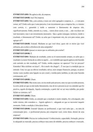 244
ENTREVISTADO: Da agência não, da empresa.
ENTREVISTADOR: Isso! Da empresa.
ENTREVISTADO: Não, com certeza, é mais um valor agregado à empresa, é... , e vem para
somar, né?! Então acho que é uma parceria, é um investimento que a empresa faz, e o retorno
com certeza, é... garantido e tende a aumentar o faturamento da empresa sim,
significativamente. Então, entendo eu, é uma,... vamos dizer assim, é um…, não vou dizer um
mal necessário, mas é um investimento necessário. Que a gente consegue, inclusive, medir o
resultado, o faturamento né?! Então, eu acho que é importante sim, ela veio para somar, para
agregar né?!
ENTREVISTADOR: Entendi. Mediante ao que você disse, quais são os meios que você
utilizaria, pra avaliar a eficiência de uma campanha?
ENTREVISTADO: (pausa) os meios que eu utilizaria, pra avaliar?
ENTREVISTADOR: É.
ENTREVISTADO: Medição de resultado, como eu tô mencionando sempre, eu acho que o
resultado é a maior forma de eu saber se aquilo..., se o trabalho que aquela agência está fazendo
está surtindo ou não resultado, né?! Então, minha empresa vai aparecer? Vai ter procura?
Entendeu! Meu telefone vai tocar?... Os e-mails vão chagar?... É isso que é a medição que eu
entendo. Uma vez que eu obtiver resultados, talvez, nem sempre financeiro, porque, eu posso
muitas vezes receber uma ligação ou um e-mail, e minha parte também, eu não estar fazendo
corretamente, né?!
ENTREVISTADOR: Uhum.
ENTREVISTADO: Mas neste caso, eu iria medir pela procura, uma vez que eu tenho procura,
ta certo; pode ser que eu não tenho faturamento, mas de ter a procura eu já vou entender que foi
positiva, aquela divulgação. Aquela contratação, a partir daí vai ser meu trabalho, pra poder
fechar os contratos, né?!
ENTREVISTADOR: Uhum.
ENTREVISTADO: Então, eu entendo que a medição é muito simples, fiz a divulgação, não
tenho retorno, não considera a... Aquela agência é... adequada ao que eu necessitei naquele
momento. Então a medição é feita desta forma
ENTREVISTADOR: Entendi! Quanto ao profissional, o que você acha que..., na área de
comunicação prec... o profissional precisa, pra conquistar você, como dono, diretor de uma
empresa?
ENTREVISTADO: Precisa ter conhecimento! Conhecimento, capacidade, formação, precisa
ta adequado ao mercado, precisa conhecer meu ramo de trabalho, precisa conhecer o mercado,
 