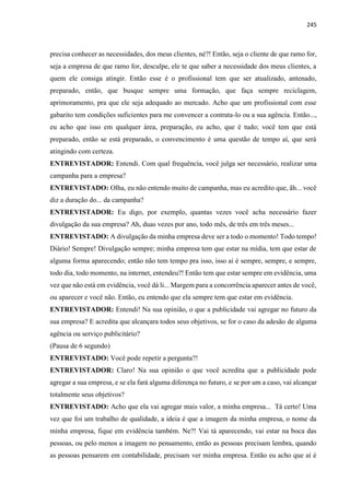 245
precisa conhecer as necessidades, dos meus clientes, né?! Então, seja o cliente de que ramo for,
seja a empresa de que ramo for, desculpe, ele te que saber a necessidade dos meus clientes, a
quem ele consiga atingir. Então esse é o profissional tem que ser atualizado, antenado,
preparado, então, que busque sempre uma formação, que faça sempre reciclagem,
aprimoramento, pra que ele seja adequado ao mercado. Acho que um profissional com esse
gabarito tem condições suficientes para me convencer a contrata-lo ou a sua agência. Então...,
eu acho que isso em qualquer área, preparação, eu acho, que é tudo; você tem que está
preparado, então se está preparado, o convencimento é uma questão de tempo aí, que será
atingindo com certeza.
ENTREVISTADOR: Entendi. Com qual frequência, você julga ser necessário, realizar uma
campanha para a empresa?
ENTREVISTADO: Olha, eu não entendo muito de campanha, mas eu acredito que, ãh... você
diz a duração do... da campanha?
ENTREVISTADOR: Eu digo, por exemplo, quantas vezes você acha necessário fazer
divulgação da sua empresa? Ah, duas vezes por ano, todo mês, de três em três meses...
ENTREVISTADO: A divulgação da minha empresa deve ser a todo o momento! Todo tempo!
Diário! Sempre! Divulgação sempre; minha empresa tem que estar na mídia, tem que estar de
alguma forma aparecendo; então não tem tempo pra isso, isso ai é sempre, sempre, e sempre,
todo dia, todo momento, na internet, entendeu?! Então tem que estar sempre em evidência, uma
vez que não está em evidência, você dá li... Margem para a concorrência aparecer antes de você,
ou aparecer e você não. Então, eu entendo que ela sempre tem que estar em evidência.
ENTREVISTADOR: Entendi! Na sua opinião, o que a publicidade vai agregar no futuro da
sua empresa? E acredita que alcançara todos seus objetivos, se for o caso da adesão de alguma
agência ou serviço publicitário?
(Pausa de 6 segundo)
ENTREVISTADO: Você pode repetir a pergunta?!
ENTREVISTADOR: Claro! Na sua opinião o que você acredita que a publicidade pode
agregar a sua empresa, e se ela fará alguma diferença no futuro, e se por um a caso, vai alcançar
totalmente seus objetivos?
ENTREVISTADO: Acho que ela vai agregar mais valor, a minha empresa... Tá certo! Uma
vez que foi um trabalho de qualidade, a ideia é que a imagem da minha empresa, o nome da
minha empresa, fique em evidência também. Ne?! Vai tá aparecendo, vai estar na boca das
pessoas, ou pelo menos a imagem no pensamento, então as pessoas precisam lembra, quando
as pessoas pensarem em contabilidade, precisam ver minha empresa. Então eu acho que aí é
 