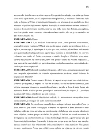 246
agregar valor à minha marca, a minha empresa. Em questão de resultados eu acredito que é uma
coisa muito ligada a outra, né?! A empresa uma vez aparecendo, o resultado é financeiro, é em
todas as formas, né?! Mas, principalmente financeiro... eu acho que, é um resultado que deve
aparecer, só que isso logicamente, depende da atuação da minha empresa também, entendeu?!
Como eu disse anteriormente também, uma vez uma mídia muito bem-feita né, uma agência,
uma boa agência, sendo contratada e fazendo um bom trabalho, vão me gerar resultados, ou
pelo menos procuras né...
ENTREVISTADOR: Uhum.
ENTREVISTADO: E aí, eu precisarei fazer com que essas..., essas procuras, esses contatos,
virem efetivamente receitas né?! Mas é uma questão que eu acredito que a mídia por si só..., a
agência, me desculpe, à agência por si só, não gera esse resultado, ela vai fazer basicamente
com que meu cliente chegue até mim, a partir desse momento aí é meu trabalho, pra isso vira
realmente, uma receita né. Então, eu acho que o trabalho da agência é limitado nesse ponto.
Levar o meu produto, até o meu cliente, fazer com que esse cliente me procure, e após essa...,
esse passo, ai é o meu trabalho, pra que realmente eu consiga fazer com isso vire resultados, é...
receitas pra minha empresa né.
ENTREVISTADOR: Entendi e você acredita que ao... aderir uma... uma empresa e querer que
essa campanha seja realizada, ela vá mudar alguma coisa no seu futuro, então? O futuro da
empresa será diferente?
ENTREVISTADO: Com certeza será diferente, né. A gente sempre tende para o lado positivo.
Uma vez que eu pareci, a empresa vai ficar em evidência. Isso vai me dar mais mercado, com
certeza, a empresa vai começar aparecendo em lugares que ela, se fosse de outra forma, não
apareceria. Então, acredito que sim, que vai gerar bons resultados pra empresa, é...., estará em
evidência né?! Então, entendo sim que será positivo.
ENTREVISTADOR: Entendi! Os objetivos então são, é.., seriam mostrar o seu produto, trazer
os seus clientes, e conseguir um lucro, ou reconhecimento?
ENTREVISTADO: Eu entendo que meus objetivos, serão parcialmente alcançados. Como eu
disse, uma vez que é feita a divulgação a empresa vai aparecer, a partir precisaria o meu
trabalho, então não posso acreditar que simplesmente o trabalho de uma agência, vão atingir
meus objetivos, mesmo porque o trabalho da agência, é limitado até aquele momento da
divulgação e até aquele momento que o meu cliente chega até mim. A partir daí eu teria que
fazer meu trabalho também, fazer minha lição de casa, porque se eu não fizer o meu trabalho,
de nada adiantou esse meu investimento. Então, meus objetivos serão alcançados pela agência
em tem... parcialmente. Porque qual o objetivo, que o cliente me veja e que ele entra em contato
 