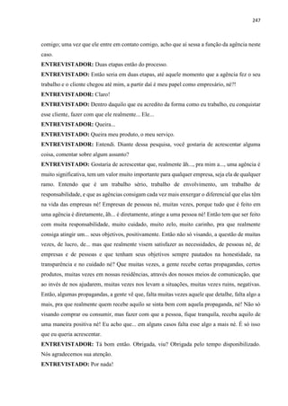 247
comigo; uma vez que ele entre em contato comigo, acho que aí sessa a função da agência neste
caso.
ENTREVISTADOR: Duas etapas então do processo.
ENTREVISTADO: Então seria em duas etapas, até aquele momento que a agência fez o seu
trabalho e o cliente chegou até mim, a partir daí é meu papel como empresário, né?!
ENTREVISTADOR: Claro!
ENTREVISTADO: Dentro daquilo que eu acredito da forma como eu trabalho, eu conquistar
esse cliente, fazer com que ele realmente... Ele...
ENTREVISTADOR: Queira...
ENTREVISTADO: Queira meu produto, o meu serviço.
ENTREVISTADOR: Entendi. Diante dessa pesquisa, você gostaria de acrescentar alguma
coisa, comentar sobre algum assunto?
ENTREVISTADO: Gostaria de acrescentar que, realmente ãh..., pra mim a..., uma agência é
muito significativa, tem um valor muito importante para qualquer empresa, seja ela de qualquer
ramo. Entendo que é um trabalho sério, trabalho de envolvimento, um trabalho de
responsabilidade, e que as agências consigam cada vez mais enxergar o diferencial que elas têm
na vida das empresas né! Empresas de pessoas né, muitas vezes, porque tudo que é feito em
uma agência é diretamente, ãh... é diretamente, atinge a uma pessoa né! Então tem que ser feito
com muita responsabilidade, muito cuidado, muito zelo, muito carinho, pra que realmente
consiga atingir um... seus objetivos, positivamente. Então não só visando, a questão de muitas
vezes, de lucro, de... mas que realmente visem satisfazer as necessidades, de pessoas né, de
empresas e de pessoas e que tenham seus objetivos sempre pautados na honestidade, na
transparência e no cuidado né? Que muitas vezes, a gente recebe certas propagandas, certos
produtos, muitas vezes em nossas residências, através dos nossos meios de comunicação, que
ao invés de nos ajudarem, muitas vezes nos levam a situações, muitas vezes ruins, negativas.
Então, algumas propagandas, a gente vê que, falta muitas vezes aquele que detalhe, falta algo a
mais, pra que realmente quem recebe aquilo se sinta bem com aquela propaganda, né! Não só
visando comprar ou consumir, mas fazer com que a pessoa, fique tranquila, receba aquilo de
uma maneira positiva né! Eu acho que... em alguns casos falta esse algo a mais né. É só isso
que eu queria acrescentar.
ENTREVISTADOR: Tá bom então. Obrigada, viu? Obrigada pelo tempo disponibilizado.
Nós agradecemos sua atenção.
ENTREVISTADO: Por nada!
 