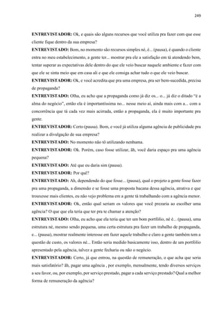 249
ENTREVISTADOR: Ok, e quais são alguns recursos que você utiliza pra fazer com que esse
cliente fique dentro da sua empresa?
ENTREVISTADO: Bom, no momento são recursos simples né, é... (pausa), é quando o cliente
entra no meu estabelecimento, a gente ter... mostrar pra ele a satisfação em tá atendendo bem,
tentar superar as expectativas dele dentro do que ele veio buscar naquele ambiente e fazer com
que ele se sinta meio que em casa ali e que ele consiga achar tudo o que ele veio buscar.
ENTREVISTADOR: Ok, e você acredita que pra uma empresa, pra ser bem-sucedida, precisa
de propaganda?
ENTREVISTADO: Olha, eu acho que a propaganda como já diz os... o... já diz o ditado “é a
alma do negócio”, então ela é importantíssima no... nesse meio aí, ainda mais com a... com a
concorrência que tá cada vez mais acirrada, então a propaganda, ela é muito importante pra
gente.
ENTREVISTADOR: Certo (pausa). Bom, e você já utiliza alguma agência de publicidade pra
realizar a divulgação de sua empresa?
ENTREVISTADO: No momento não tô utilizando nenhuma.
ENTREVISTADOR: Ok. Porém, caso fosse utilizar, ãh, você daria espaço pra uma agência
pequena?
ENTREVISTADO: Até que eu daria sim (pausa).
ENTREVISTADOR: Por quê?
ENTREVISTADO: Ah, dependendo do que fosse... (pausa), qual o projeto a gente fosse fazer
pra uma propaganda, a dimensão e se fosse uma proposta bacana dessa agência, atrativa e que
trouxesse mais clientes, eu não vejo problema em a gente tá trabalhando com a agência menor.
ENTREVISTADOR: Ok, então qual seriam os valores que você prezaria ao escolher uma
agência? O que que ela teria que ter pra te chamar a atenção?
ENTREVISTADO: Olha, eu acho que ela teria que ter um bom portfólio, né é... (pausa), uma
estrutura né, mesmo sendo pequena, uma certa estrutura pra fazer um trabalho de propaganda,
e... (pausa), mostrar realmente interesse em fazer aquele trabalho e claro a gente também tem a
questão de custo, os valores né... Então seria medido basicamente isso, dentro de um portfólio
apresentado pela agência, talvez a gente fecharia ou não o negócio.
ENTREVISTADOR: Certo, já que entrou, na questão de remuneração, o que acha que seria
mais satisfatório? ãh, pagar uma agência , por exemplo, mensalmente, tendo diversos serviços
a seu favor, ou, por exemplo, por serviço prestado, pagar a cada serviço prestado? Qual a melhor
forma de remuneração da agência?
 