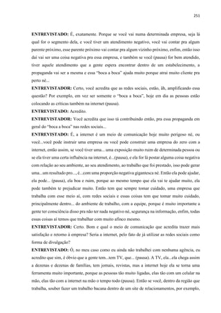 251
ENTREVISTADO: É, exatamente. Porque se você vai numa determinada empresa, seja lá
qual for o segmento dela, e você tiver um atendimento negativo, você vai contar pra algum
parente próximo, esse parente próximo vai contar pra algum vizinho próximo, enfim, então isso
daí vai ser uma coisa negativa pra essa empresa, e também se você (pausa) for bem atendido,
tiver aquele atendimento que a gente espera encontrar dentro de um estabelecimento, a
propaganda vai ser a mesma e essa “boca a boca” ajuda muito porque atrai muito cliente pra
perto né...
ENTREVISTADOR: Certo, você acredita que as redes sociais, estão, ãh, amplificando essa
questão? Por exemplo, em vez ser somente o “boca a boca”, hoje em dia as pessoas estão
colocando as críticas também na internet (pausa).
ENTREVISTADO: Acredito.
ENTREVISTADOR: Você acredita que isso tá contribuindo então, pra essa propaganda em
geral do “boca a boca” nas redes sociais...
ENTREVISTADO: É, a internet é um meio de comunicação hoje muito perigoso né, ou
você...você pode instruir uma empresa ou você pode construir uma empresa do zero com a
internet, então assim, se você tiver uma... uma exposição muito ruim de determinada pessoa ou
se ela tiver uma certa influência na internet, é...(pausa), e ela for lá postar alguma coisa negativa
com relação ao seu ambiente, ao seu atendimento, ao trabalho que foi prestado, isso pode gerar
uma...um resultado pro..., é...com uma proporção negativa gigantesca né. Então ela pode ajudar,
ela pode... (pausa), ela boa e ruim, porque ao mesmo tempo que ela vai te ajudar muito, ela
pode também te prejudicar muito. Então tem que sempre tomar cuidado, uma empresa que
trabalha com esse meio aí, com redes sociais e essas coisas tem que tomar muito cuidado,
principalmente dentro... do ambiente de trabalho, com a equipe, porque é muito importante a
gente ter consciência disso pra não ter nada negativo né, segurança na informação, enfim, todas
essas coisas aí temos que trabalhar com muito afinco mesmo.
ENTREVISTADOR: Certo. Bom e qual o meio de comunicação que acredita trazer mais
satisfação e retorno à empresa? Seria a internet, pelo fato de já utilizar as redes sociais como
forma de divulgação?
ENTREVISTADO: Ó, no meu caso como eu ainda não trabalhei com nenhuma agência, eu
acredito que sim, é óbvio que a gente tem...tem TV, que... (pausa). A TV, ela...ela chega assim
a dezenas e dezenas de famílias, tem jornais, revistas, mas a internet hoje ela se torna uma
ferramenta muito importante, porque as pessoas tão muito ligadas, elas tão com um celular na
mão, elas tão com a internet na mão o tempo todo (pausa). Então se você, dentro da região que
trabalha, souber fazer um trabalho bacana dentro de um site de relacionamentos, por exemplo,
 