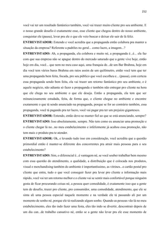 252
você vai ter um resultado fantástico também, você vai trazer muito cliente pro seu ambiente. E
o nosso grande desafio é exatamente esse, esse cliente que chegou dentro do nosso ambiente,
conquistar ele (pausa), levar pra ele o que ele veio buscar e deixar ele sair de lá feliz.
ENTREVISTADOR: Entendo e você acredita que a propaganda então colabora pra manter a
situação da empresa? Referente a padrões no geral... como lucro, a imagem...?
ENTREVISTADO: Ah, a propaganda, ela colabora e muito né, a propaganda é...é... ela faz
com que sua empresa não se apague dentro do mercado saturado que a gente vive hoje, então
hoje em dia, você... que nem no meu caso aqui, uma franquia de...de um Bar Brahma, hoje em
dia você tem vários bares Brahma em raios assim de um quilômetro, então você tem que ter
uma propaganda bem feita, focada, pro seu público que você escolheu e... (pausa), com certeza
essa propaganda sendo bem feita, ela vai trazer um retorno fantástico pro seu ambiente, e é
aquele negócio, não adianta só fazer a propaganda e também não entregar pro cliente na hora
que ele chega no seu ambiente o que ele deseja. Então a propaganda, ela tem que ser
minunciosamente estudada, feita, de forma que, o cliente chegue no ambiente e encontre
exatamente o que tá sendo anunciado na propaganda, porque se for ao contrário também, essa
propaganda, você tá pagando pra ter lucro, você vai pagar pra ter um prejuízo gigantesco.
ENTREVISTADOR: Entendo, então deve-se manter fiel ao que se está anunciando, sempre?
ENTREVISTADO: Isso absolutamente, sempre. Não tem como eu anunciar uma promoção e
o cliente chegar lá no...no meu estabelecimento e infelizmente já acabou essa promoção, não
tem mais o produto pra te atender.
ENTREVISTADOR: Ok, e levando tudo isso em consideração, você acredita que a questão
primordial então é manter-se diferente dos concorrentes pra atrair mais pessoas para o seu
estabelecimento?
ENTREVISTADO: Sim, o diferencial é...é vantagem né, se você souber trabalhar bem mesmo
com essa questão do atendimento, a qualidade, a distribuição que é colocada nos produtos,
visual e merchandising também do ambiente é importantíssimo, as vitrines...o cartão postal pro
cliente que entra, tudo o que você conseguir fazer pra levar pro cliente a informação mais
rápido, você vai ter um retorno melhor e o cliente vai se sentir mais confortável porque ninguém
gosta de ficar procurando coisas né, a pessoa quer comodidade, é exatamente isso que a gente
tem de desafio, trazer pro cliente, pro consumidor, uma comodidade, atendimento, que ele se
sinta ali uma pessoa especial naquele momento e na verdade ele tá passando ali por um
momento de sonho né, porque ele tá realizando algum sonho. Quando as pessoas vão lá no meu
estabelecimento, eles tão indo fazer uma festa, eles tão indo se divertir, descontrair depois de
um dia can...de trabalho cansativo né, então se a gente não levar pra ele esse momento de
 