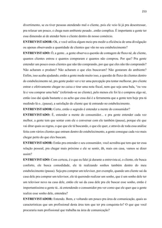 253
divertimento, se eu tiver pessoas atendendo mal o cliente, pois ele veio lá já pra desestressar,
pra relaxar um pouco, e chega num ambiente pesado...então complica. É importante a gente ter
essa dimensão aí de atender bem o cliente dentro do nosso comércio.
ENTREVISTADOR: Ok, e você utiliza algum meio pra medir a eficiência de uma divulgação
ou apenas observando a quantidade de clientes que vão no seu estabelecimento?
ENTREVISTADO: Ó, a gente...a gente observa a questão de contagem de fluxo né, de cliente,
quantos clientes entrou e quantos compraram e quantos não comprou. Por que? Pra gente
entender um pouco esses clientes que não tão comprando, por que que eles não tão comprando?
Não acharam o produto? Não acharam o que eles buscavam? Não gostaram do ambiente?
Enfim, isso acaba ajudando, então a gente mede muito isso, a questão de fluxo de clientes dentro
do estabelecimento né, pra gente poder ver e ter uma percepção pra tentar melhorar, pro cliente
entrar e efetivamente chegar no caixa e tirar uma nota fiscal, nem que seja uma bala, “eu vou
lá e vou comprar uma bala” (referindo-se ao cliente), pelo menos ele foi lá e comprou algo né,
então isso daí ajuda bastante e eu acho que essa daí é a ferramenta que a gente tem hoje pra tá
medindo lá o...(pausa), a satisfação do cliente que tá entrando no estabelecimento.
ENTREVISTADOR: Certo, então o segredo é entender a mente do consumidor?
ENTREVISTADO: É, entender a mente do consumidor... e pra gente entender cada vez
melhor, a gente tem que sentar com ele e conversar com ele também (pausa), porque ele que
vai ditar quais as regras, o que que ele tá buscando, o que ele quer, e através de toda essa análise
feita com vários clientes que entram dentro do estabelecimento, a gente consegue cada vez mais
chegar perto do que eles buscam.
ENTREVISTADOR: Então pra entender o seu consumidor, você acredita que tem que ter essa
relação pessoal, pra chegar mais próximo e ele se sentir, ãh, mais em casa, vamos se dizer
assim?
ENTREVISTADO: Com certeza, é o que eu falei já durante a entrevista aí, o cliente, ele busca
conforto, ele busca comodidade, ele tá realizando sonhos também dentro do meu
estabelecimento (pausa). Seja pra comprar um televisor, por exemplo, quando um cliente sai da
casa dele pra comprar um televisor, ele tá querendo realizar um sonho, que é um sonho dele ter
um televisor novo na casa dele, então ele sai da casa dele pra ele buscar esse sonho, então é
importantíssimo a gente tá...tá entendendo o consumidor pra ver como que ele quer que a gente
realize esse sonho dele, entendeu?
ENTREVISTADOR: Entendo. Bom, e voltando um pouco pra área de comunicação, quais as
características que um profissional desta área tem que ter pra conquista-lo? O que que você
procuraria num profissional que trabalha na área de comunicação?
 