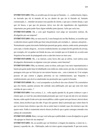 254
ENTREVISTADO: Olha, eu acredito que ele tem que ter bastante... é... conhecimento, lógico,
no mercado que ele tá atuando ali na...na...dentro do que ele tá fazendo né, bastante
comunicação, é... entender um pouco essa questão do cliente, o que que o cliente deseja, o que
que ele busca, o que que ele procura, talvez isso daí são ingredientes são ingredientes
importantes pra gente poder fazer algum trabalho junto (pausa). Acho que seria isso.
ENTREVISTADOR: Ok, e com qual frequência você julga ser necessário realizar, ãh,
divulgações pra sua empresa?
ENTREVISTADO: Olha, no meu caso lá, é uma franquia de um Bar Brahma, eu acredito que
a cada dois meses a gente tenha que fazer uma promoção, por exemplo, é... (pausa), uma prom...
Normalmente a gente tem muito futebol pro pessoal que gosta, música, então assim, promoções
com copo, o cliente chega na... no nosso estabelecimento, na compra de três garrafas de cerveja,
por exemplo, ele vai ganhar um brinde da casa, um exemplo que eu tô dando né, eu acho uma
frequência boa assim de propaganda seria a cada dois meses no meu caso.
ENTREVISTADOR: Ok, e na internet, como havia dito que já utiliza, você realiza essas
divulgações diariamente ou algumas vezes por semana, como funciona?
ENTREVISTADO: Olha, na internet, como eu disse, acho que é um meio importantíssimo e
barato pra gente poder hoje tá trabalhando com mídia né, então assim, por dia, no mínimo duas
postagens teria que ser feito pra ter um retorno bacana com... com a internet né. E ter sempre
pessoas ali que curtem a página próximas ao seu estabelecimento, que frequenta o
estabelecimento, pra ela tá se atualizando nas promoções que a gente tá fazendo.
ENTREVISTADOR: Ok, e você acompanha os feedbacks dos seus clientes? Os comentários
que eles fazem, quantas pessoas tão curtindo uma publicação, por que que uma tem mais
curtidas do que a outra...?
ENTREVISTADO: Com certeza, é...é... volta aquela questão lá, da gente conhecer o que o
cliente quer, se você faz uma determinada promoção que você vê que ela não teve um alcance
bacana, então aquilo lá não serve pro nosso público, então a gente tem que buscar, através desse
cliente, desse feedback que eles dão. O que eles querem. Qual a promoção que vamos fazer lá
que vai trazer mais clientes e que eles vão se sentir mais à vontade e que vão retornar e que vão
querer mais. Então é exatamente através desses feedbacks que a gente consegue entender essa
cabeça do consumidor.
ENTREVISTADOR: Bom, e no que você acha que a publicidade e essas divulgações no geral
vão agregar no futuro de sua empresa?
ENTREVISTADO: Ah, eu acredito que vai fortalecer a imagem da empresa, o nome né, é...
(pausa), a questão da...da... fidelização, cada vez mais a gente conquistando. É que nem assim,
 