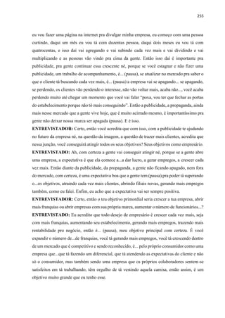 255
eu vou fazer uma página na internet pra divulgar minha empresa, eu começo com uma pessoa
curtindo, daqui um mês eu vou tá com duzentas pessoa, daqui dois meses eu vou tá com
quatrocentas, e isso daí vai agregando e vai subindo cada vez mais e vai dividindo e vai
multiplicando e as pessoas vão vindo pra cima da gente. Então isso daí é importante pra
publicidade, pra gente continuar essa crescente né, porque se você estagnar e não fizer uma
publicidade, um trabalho de acompanhamento, é... (pausa), se atualizar no mercado pra saber o
que o cliente tá buscando cada vez mais, é... (pausa) a empresa vai se apagando... se apagando,
se perdendo, os clientes vão perdendo o interesse, não vão voltar mais, acaba não..., você acaba
perdendo muito até chegar um momento que você vai falar “poxa, vou ter que fechar as portas
do estabelecimento porque não tô mais conseguindo”. Então a publicidade, a propaganda, ainda
mais nesse mercado que a gente vive hoje, que é muito acirrado mesmo, é importantíssimo pra
gente não deixar nossa marca ser apagada (pausa). E é isso.
ENTREVISTADOR: Certo, então você acredita que com isso, com a publicidade te ajudando
no futuro da empresa né, na questão da imagem, a questão de trazer mais clientes, acredita que
nessa junção, você conseguirá atingir todos os seus objetivos? Seus objetivos como empresário.
ENTREVISTADO: Ah, com certeza a gente vai conseguir atingir né, porque se a gente abre
uma empresa, a expectativa é que ela comece a...a dar lucro, a gerar empregos, a crescer cada
vez mais. Então diante da publicidade, da propaganda, a gente não ficando apagado, nem fora
do mercado, com certeza, é uma expectativa boa que a gente tem (pausa) pra poder tá superando
o...os objetivos, atraindo cada vez mais clientes, abrindo filiais novas, gerando mais empregos
também, como eu falei. Enfim, eu acho que a expectativa vai ser sempre positiva.
ENTREVISTADOR: Certo, então o teu objetivo primordial seria crescer a tua empresa, abrir
mais franquias ou abrir empresas com sua própria marca, aumentar o número de funcionários...?
ENTREVISTADO: Eu acredito que todo desejo de empresário é crescer cada vez mais, seja
com mais franquias, aumentando seu estabelecimento, gerando mais empregos, trazendo mais
rentabilidade pro negócio, então é... (pausa), meu objetivo principal com certeza. É você
expandir o número de...de franquias, você tá gerando mais empregos, você tá crescendo dentro
de um mercado que é competitivo e sendo reconhecido, é... pelo próprio consumidor como uma
empresa que...que tá fazendo um diferencial, que tá atendendo as expectativas do cliente e não
só o consumidor, mas também sendo uma empresa que os próprios colaboradores sentem-se
satisfeitos em tá trabalhando, têm orgulho de tá vestindo aquela camisa, então assim, é um
objetivo muito grande que eu tenho esse.
 