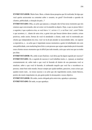 256
ENTREVISTADOR: Muito bom. Bom, e diante dessa pesquisa que foi realizada, há algo que
você queira acrescentar ou comentar sobre o assunto, no geral? Envolvendo a questão de
clientes, publicidade, a situação do país...?
ENTREVISTADO: Olha, eu acho que (pausa), a situação não tá boa nesse momento que nós
estamos aqui conversando, não sei como vai tá amanhã ou depois. Hoje, o que eu posso falar é
o seguinte, é que a palavra crise, se você tirar o ‘s’, vai ter o ‘e’, e vai ficar ‘crie’, certo? Então
o que acontece, é... diante de uma crise, a gente tem que buscar dentro desse cenário, coisas
positivas, então assim, formas de você tá atendendo o cliente, onde você tá mostrando pro
cliente que independente de crise, você vai tá ali pra atender as necessidades dele, vai superar
a expectativa, e... eu acho que é importante nesses momentos a gente tá trabalhando sim com
uma publicidade, com marketing bem feito e com pessoas que sejam capacitadas pra tá trazendo
esses clientes nesses momentos que tá difícil pra todo mundo, creio que seria isso que eu tenho
pra falar.
ENTREVISTADOR: Ok, então só pra finalizar, você diria que há algum segredo pro sucesso?
ENTREVISTADO: Ah, o segredo do sucesso é você trabalhar muito, é... (pausa), se atualizar
constantemente né, sobre tudo o que você tá fazendo ali dentro do seu panorama você se
atualizar, saber o que você tá fazendo, tá embasado naquilo que você faz e reconhecer as
pessoas, tratar bem todo mundo, buscar sempre por ajuda também, parceiros, essas coisas que
ajudam muito num... no nosso sucesso e eu acho que são ingredientes assim, muito básicos,
porém são muito importantes né, pra gente poder tá alcançando o nosso objetivo.
ENTREVISTADOR: Ok então, muito obrigada pela entrevista, agradeço a presença.
ENTREVISTADO: De nada, eu que agradeço.
 