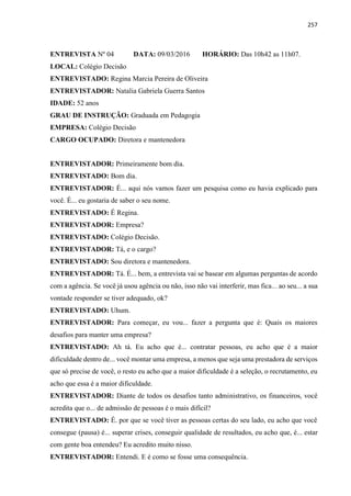 257
ENTREVISTA Nº 04 DATA: 09/03/2016 HORÁRIO: Das 10h42 as 11h07.
LOCAL: Colégio Decisão
ENTREVISTADO: Regina Marcia Pereira de Oliveira
ENTREVISTADOR: Natalia Gabriela Guerra Santos
IDADE: 52 anos
GRAU DE INSTRUÇÃO: Graduada em Pedagogia
EMPRESA: Colégio Decisão
CARGO OCUPADO: Diretora e mantenedora
ENTREVISTADOR: Primeiramente bom dia.
ENTREVISTADO: Bom dia.
ENTREVISTADOR: É... aqui nós vamos fazer um pesquisa como eu havia explicado para
você. É... eu gostaria de saber o seu nome.
ENTREVISTADO: É Regina.
ENTREVISTADOR: Empresa?
ENTREVISTADO: Colégio Decisão.
ENTREVISTADOR: Tá, e o cargo?
ENTREVISTADO: Sou diretora e mantenedora.
ENTREVISTADOR: Tá. É... bem, a entrevista vai se basear em algumas perguntas de acordo
com a agência. Se você já usou agência ou não, isso não vai interferir, mas fica... ao seu... a sua
vontade responder se tiver adequado, ok?
ENTREVISTADO: Uhum.
ENTREVISTADOR: Para começar, eu vou... fazer a pergunta que é: Quais os maiores
desafios para manter uma empresa?
ENTREVISTADO: Ah tá. Eu acho que é... contratar pessoas, eu acho que é a maior
dificuldade dentro de... você montar uma empresa, a menos que seja uma prestadora de serviços
que só precise de você, o resto eu acho que a maior dificuldade é a seleção, o recrutamento, eu
acho que essa é a maior dificuldade.
ENTREVISTADOR: Diante de todos os desafios tanto administrativo, os financeiros, você
acredita que o... de admissão de pessoas é o mais difícil?
ENTREVISTADO: É. por que se você tiver as pessoas certas do seu lado, eu acho que você
consegue (pausa) é... superar crises, conseguir qualidade de resultados, eu acho que, é... estar
com gente boa entendeu? Eu acredito muito nisso.
ENTREVISTADOR: Entendi. E é como se fosse uma consequência.
 