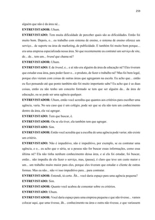 259
alguém que não é da área né...
ENTREVISTADOR: Uhum.
ENTREVISTADO: Tem muita dificuldade de perceber quais são as dificuldades. Então foi
muito bom. Depois, o... eu trabalho com sistema de ensino, o sistema de ensino oferece um
serviço... de suporte na área de marketing, de publicidade. E também foi muito bom porque...
era uma empresa especializada nessa área. Só que recentemente eu contratei um serviço de site,
de... de... tem um... brand que chama né?
ENTREVISTADOR: Uhum.
ENTREVISTADO: E de brand, e... e aí não era alguém da área da educação né? Eles tiveram
que estudar essa área, para poder fazer o... o produto, de fazer o trabalho né? Mas foi bem legal,
porque eles vieram com coisas de outras áreas que agregaram na escola. Eu acho que... então
eu fico pensando até que ponto também não foi muito importante sabe? Eu acho que é as duas
coisas, então eu não tenho um conceito formado se tem que ser alguém da... da área de
educação, ou se pode ser uma agência qualquer.
ENTREVISTADOR: Uhum, então você acredita que quantos aos critérios para escolher uma
agência, varia. No seu caso que é um colégio, pode ser que se ela não tem um conhecimento
dentro da área, ela vai agregar.
ENTREVISTADO: Tem que buscar, é.
ENTREVISTADOR: Ou se ela tiver, ela também tem que agregar.
ENTREVISTADO: Sim.
ENTREVISTADOR: Então você acredita que a escolha de uma agência pode variar, não existe
um critério.
ENTREVISTADO: Não é impeditivo, não é impeditivo, por exemplo, se eu contratar uma
agência, e o... eu acho que o séria, se a pessoa não for buscar essas informações, como essa
última né? Ela não tinha nenhum conhecimento dessa área, e aí ela foi estudar, foi buscar,
então... não impediu de ela fazer o serviço, mas, (pausa), é claro que teve um custo maior e
um... um trabalho muito maior para eles, porque eles tiveram que estudar o cliente de outras
formas. Mas eu não... não vi isso impeditivo para... para contratar.
ENTREVISTADOR: Entendi, tá certo. Ãh... você daria espaço para uma agência pequena?
ENTREVISTADO: Sim.
ENTREVISTADOR: Quanto você acabou de comentar sobre os critérios.
ENTREVISTADO: Uhum.
ENTREVISTADOR: Você daria espaço para uma empresa pequena e que não tivesse... vamos
colocar aqui, que uma tivesse, ãh... conhecimento na área e outra não tivesse, e que variassem
 
