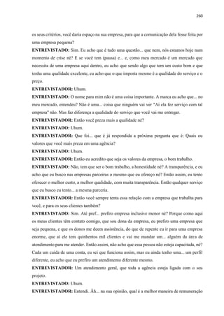 260
os seus critérios, você daria espaço na sua empresa, para que a comunicação dela fosse feita por
uma empresa pequena?
ENTREVISTADO: Sim. Eu acho que é tudo uma questão... que nem, nós estamos hoje num
momento de crise né? E se você tem (pausa) e... e, como meu mercado é um mercado que
necessita de uma empresa aqui dentro, eu acho que sendo algo que tem um custo bom e que
tenha uma qualidade excelente, eu acho que o que importa mesmo é a qualidade do serviço e o
preço.
ENTREVISTADOR: Uhum.
ENTREVISTADO: O nome para mim não é uma coisa importante. A marca eu acho que... no
meu mercado, entendeu? Não é uma... coisa que ninguém vai ver "Ai ela fez serviço com tal
empresa" não. Mas faz diferença a qualidade do serviço que você vai me entregar.
ENTREVISTADOR: Então você preza mais a qualidade né?
ENTREVISTADO: Uhum.
ENTREVISTADOR: Que foi... que é já respondida a próxima pergunta que é: Quais ou
valores que você mais preza em uma agência?
ENTREVISTADO: Uhum.
ENTREVISTADOR: Então eu acredito que seja os valores da empresa, o bom trabalho.
ENTREVISTADO: Não, tem que ser o bom trabalho, a honestidade né? A transparência, e eu
acho que eu busco nas empresas parceiras o mesmo que eu ofereço né? Então assim, eu tento
oferecer o melhor custo, a melhor qualidade, com muita transparência. Então qualquer serviço
que eu busco eu tento... a mesma parceria.
ENTREVISTADOR: Então você sempre tenta essa relação com a empresa que trabalha para
você, e para os seus clientes também?
ENTREVISTADO: Sim. Até pref... prefiro empresa inclusive menor né? Porque como aqui
os meus clientes têm contato comigo, que sou dona da empresa, eu prefiro uma empresa que
seja pequena, e que os donos me deem assistência, do que de repente eu ir para uma empresa
enorme, que aí ele tem quinhentos mil clientes e vai me mandar um... alguém da área de
atendimento para me atender. Então assim, não acho que essa pessoa não esteja capacitada, né?
Cada um cuida de uma conta, eu sei que funciona assim, mas eu ainda tenho uma... um perfil
diferente, eu acho que eu prefiro um atendimento diferente mesmo.
ENTREVISTADOR: Um atendimento geral, que toda a agência esteja ligada com o seu
projeto.
ENTREVISTADO: Uhum.
ENTREVISTADOR: Entendi. Ãh... na sua opinião, qual é a melhor maneira de remuneração
 