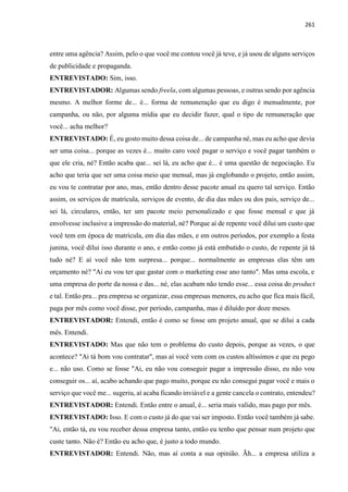 261
entre uma agência? Assim, pelo o que você me contou você já teve, e já usou de alguns serviços
de publicidade e propaganda.
ENTREVISTADO: Sim, isso.
ENTREVISTADOR: Algumas sendo freela, com algumas pessoas, e outras sendo por agência
mesmo. A melhor forme de... é... forma de remuneração que eu digo é mensalmente, por
campanha, ou não, por alguma mídia que eu decidir fazer, qual o tipo de remuneração que
você... acha melhor?
ENTREVISTADO: É, eu gosto muito dessa coisa de... de campanha né, mas eu acho que devia
ser uma coisa... porque as vezes é... muito caro você pagar o serviço e você pagar também o
que ele cria, né? Então acaba que... sei lá, eu acho que é... é uma questão de negociação. Eu
acho que teria que ser uma coisa meio que mensal, mas já englobando o projeto, então assim,
eu vou te contratar por ano, mas, então dentro desse pacote anual eu quero tal serviço. Então
assim, os serviços de matrícula, serviços de evento, de dia das mães ou dos pais, serviço de...
sei lá, circulares, então, ter um pacote meio personalizado e que fosse mensal e que já
envolvesse inclusive a impressão do material, né? Porque aí de repente você dilui um custo que
você tem em época de matrícula, em dia das mães, e em outros períodos, por exemplo a festa
junina, você dilui isso durante o ano, e então como já está embutido o custo, de repente já tá
tudo né? E aí você não tem surpresa... porque... normalmente as empresas elas têm um
orçamento né? "Ai eu vou ter que gastar com o marketing esse ano tanto". Mas uma escola, e
uma empresa do porte da nossa e das... né, elas acabam não tendo esse... essa coisa do product
e tal. Então pra... pra empresa se organizar, essa empresas menores, eu acho que fica mais fácil,
paga por mês como você disse, por período, campanha, mas é diluído por doze meses.
ENTREVISTADOR: Entendi, então é como se fosse um projeto anual, que se dilui a cada
mês. Entendi.
ENTREVISTADO: Mas que não tem o problema do custo depois, porque as vezes, o que
acontece? "Ai tá bom vou contratar", mas aí você vem com os custos altíssimos e que eu pego
e... não uso. Como se fosse "Ai, eu não vou conseguir pagar a impressão disso, eu não vou
conseguir os... aí, acabo achando que pago muito, porque eu não consegui pagar você e mais o
serviço que você me... sugeriu, aí acaba ficando inviável e a gente cancela o contrato, entendeu?
ENTREVISTADOR: Entendi. Então entre o anual, é... seria mais valido, mas pago por mês.
ENTREVISTADO: Isso. E com o custo já do que vai ser imposto. Então você também já sabe.
"Ai, então tá, eu vou receber dessa empresa tanto, então eu tenho que pensar num projeto que
custe tanto. Não é? Então eu acho que, é justo a todo mundo.
ENTREVISTADOR: Entendi. Não, mas aí conta a sua opinião. Ãh... a empresa utiliza a
 