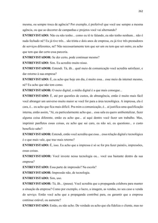 262
mesma, ou sempre troca de agência? Por exemplo, é preferível que você use sempre a mesma
agência, ou que ao decorrer de campanhas e projetos você vai alternando?
ENTREVISTADO: Não eu não tenho... como eu tô te falando, eu não tenho nenhum... não é
nada fechado né? Eu já tive três... são trinta e dois anos de empresa, eu já tive três prestadores
de serviços diferentes, né? Não necessariamente tem que ser um ou tem que ser outro, eu acho
que tem que dar certo essa parceria.
ENTREVISTADOR: Se der certo, pode continuar mesmo?
ENTREVISTADO: Sim. Eu acredito muito nisso.
ENTREVISTADOR: Entendi. Tá, ãh... qual meio de comunicação você acredita satisfazer, e
dar retorno à sua empresa?
ENTREVISTADO: É, eu acho que hoje em dia, é muito essa... esse meio da internet mesmo,
né? Eu acho que não tem como.
ENTREVISTADOR: O meio digital, a mídia digital é a que mais consegue...
ENTREVISTADO: É, até por questões de custos, de abrangência, então é muito mais fácil
você abranger um universo muito maior se você for para a área tecnológica. A impressa, ela é
cara, é... eu acho que fica mais difícil. Pra mim a comunicação, é... aí justifica uma qualificação
interna, então assim, "Ai, eu particularmente acho que... essa sala eu quero ambientalizar, fazer
alguma coisa diferente, então eu acho que... aí aqui dentro você fazer um trabalho. Mas,
imprimir panfletos essas coisas, eu acho que sai caro, eu não sei, eu questiono... o custo
benefício sabe?
ENTREVISTADOR: Entendi, então você acredita que essa... essa relação digital e tecnológica
é o que mais vale, que traz mais retorno?
ENTREVISTADO: É, isso. Eu acho que a impressa é só se for pra fazer painéis, impressões,
essas coisas.
ENTREVISTADOR: Você investe nessa tecnologia ou... você usa bastante dentro da sua
empresa?
ENTREVISTADO: Essa parte de impressão? Na escola?
ENTREVISTADOR: Impressão não, de tecnologia.
ENTREVISTADO: Sim, uso.
ENTREVISTADOR: Tá, ãh... (pausa). Você acredita que a propaganda colabora para manter
a situação da empresa? Como por exemplo, o lucro, a imagem, as vendas, no seu caso a venda
do serviço. Então você acha que a propaganda contribui para, ou garantir que a empresa
continue estável, ou aumente?
ENTREVISTADO: Então, eu não acho. De verdade eu acho que ela fideliza o cliente, mas no
 