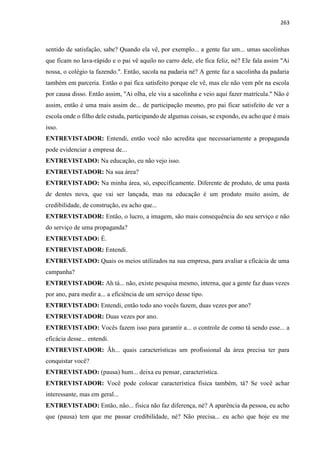263
sentido de satisfação, sabe? Quando ela vê, por exemplo... a gente faz um... umas sacolinhas
que ficam no lava-rápido e o pai vê aquilo no carro dele, ele fica feliz, né? Ele fala assim "Ai
nossa, o colégio ta fazendo.". Então, sacola na padaria né? A gente faz a sacolinha da padaria
também em parceria. Então o pai fica satisfeito porque ele vê, mas ele não vem pôr na escola
por causa disso. Então assim, "Ai olha, ele viu a sacolinha e veio aqui fazer matrícula." Não é
assim, então é uma mais assim de... de participação mesmo, pro pai ficar satisfeito de ver a
escola onde o filho dele estuda, participando de algumas coisas, se expondo, eu acho que é mais
isso.
ENTREVISTADOR: Entendi, então você não acredita que necessariamente a propaganda
pode evidenciar a empresa de...
ENTREVISTADO: Na educação, eu não vejo isso.
ENTREVISTADOR: Na sua área?
ENTREVISTADO: Na minha área, só, especificamente. Diferente de produto, de uma pasta
de dentes nova, que vai ser lançada, mas na educação é um produto muito assim, de
credibilidade, de construção, eu acho que...
ENTREVISTADOR: Então, o lucro, a imagem, são mais consequência do seu serviço e não
do serviço de uma propaganda?
ENTREVISTADO: É.
ENTREVISTADOR: Entendi.
ENTREVISTADO: Quais os meios utilizados na sua empresa, para avaliar a eficácia de uma
campanha?
ENTREVISTADOR: Ah tá... não, existe pesquisa mesmo, interna, que a gente faz duas vezes
por ano, para medir a... a eficiência de um serviço desse tipo.
ENTREVISTADO: Entendi, então todo ano vocês fazem, duas vezes por ano?
ENTREVISTADOR: Duas vezes por ano.
ENTREVISTADO: Vocês fazem isso para garantir a... o controle de como tá sendo esse... a
eficácia desse... entendi.
ENTREVISTADOR: Ãh... quais características um profissional da área precisa ter para
conquistar você?
ENTREVISTADO: (pausa) hum... deixa eu pensar, característica.
ENTREVISTADOR: Você pode colocar característica física também, tá? Se você achar
interessante, mas em geral...
ENTREVISTADO: Então, não... física não faz diferença, né? A aparência da pessoa, eu acho
que (pausa) tem que me passar credibilidade, né? Não precisa... eu acho que hoje eu me
 