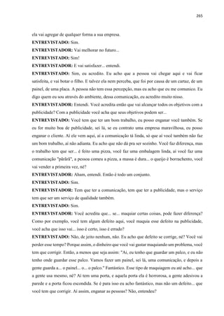 265
ela vai agregar de qualquer forma a sua empresa.
ENTREVISTADO: Sim.
ENTREVISTADOR: Vai melhorar no futuro...
ENTREVISTADO: Sim!
ENTREVISTADOR: E vai satisfazer... entendi.
ENTREVISTADO: Sim, eu acredito. Eu acho que a pessoa vai chegar aqui e vai ficar
satisfeita, e vai botar o filho. E talvez ela nem perceba, que foi por causa de um cartaz, de um
painel, de uma placa. A pessoa não tem essa percepção, mas eu acho que eu me comunico. Eu
digo quem eu sou através do ambiente, dessa comunicação, eu acredito muito nisso.
ENTREVISTADOR: Entendi. Você acredita então que vai alcançar todos os objetivos com a
publicidade? Com a publicidade você acha que seus objetivos podem ser...
ENTREVISTADO: Você tem que ter um bom trabalho, eu posso enganar você também. Se
eu for muito boa de publicidade, sei lá, se eu contrato uma empresa maravilhosa, eu posso
enganar o cliente. Aí ele vem aqui, aí a comunicação tá linda, só que aí você também não faz
um bom trabalho, aí não adianta. Eu acho que não dá pra ser sozinho. Você faz diferença, mas
o trabalho tem que ser... é feito uma pizza, você faz uma embalagem linda, aí você faz uma
comunicação "pãrãrã", a pessoa comeu a pizza, a massa é dura... o queijo é borrachento, você
vai vender a primeira vez, né?
ENTREVISTADOR: Aham, entendi. Então é todo um conjunto.
ENTREVISTADO: Sim.
ENTREVISTADOR: Tem que ter a comunicação, tem que ter a publicidade, mas o serviço
tem que ser um serviço de qualidade também.
ENTREVISTADO: Sim.
ENTREVISTADOR: Você acredita que... se... maquiar certas coisas, pode fazer diferença?
Como por exemplo, você tem algum defeito aqui, você maquia esse defeito na publicidade,
você acha que isso vai... isso é certo, isso é errado?
ENTREVISTADO: Não, de jeito nenhum, não. Eu acho que defeito se corrige, né? Você vai
perder esse tempo? Porque assim, o dinheiro que você vai gastar maquiando um problema, você
tem que corrigir. Então, a menos que seja assim: "Ai, eu tenho que guardar um palco, e eu não
tenho onde guardar esse palco. Vamos fazer um painel, sei lá, uma comunicação, e depois a
gente guarda a... o painel... o... o palco." Fantástico. Esse tipo de maquiagem eu até acho... que
a gente usa mesmo, né? Aí tem uma porta, e aquela porta ela é horrorosa, a gente adesivou a
parede e a porta ficou escondida. Se é para isso eu acho fantástico, mas não um defeito... que
você tem que corrigir. Aí assim, enganar as pessoas? Não, entendeu?
 