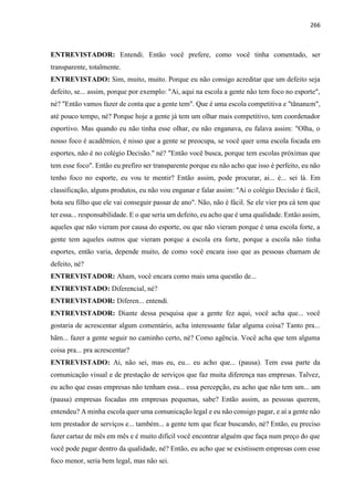 266
ENTREVISTADOR: Entendi. Então você prefere, como você tinha comentado, ser
transparente, totalmente.
ENTREVISTADO: Sim, muito, muito. Porque eu não consigo acreditar que um defeito seja
defeito, se... assim, porque por exemplo: "Ai, aqui na escola a gente não tem foco no esporte",
né? "Então vamos fazer de conta que a gente tem". Que é uma escola competitiva e "tãnanam",
até pouco tempo, né? Porque hoje a gente já tem um olhar mais competitivo, tem coordenador
esportivo. Mas quando eu não tinha esse olhar, eu não enganava, eu falava assim: "Olha, o
nosso foco é acadêmico, é nisso que a gente se preocupa, se você quer uma escola focada em
esportes, não é no colégio Decisão." né? "Então você busca, porque tem escolas próximas que
tem esse foco". Então eu prefiro ser transparente porque eu não acho que isso é perfeito, eu não
tenho foco no esporte, eu vou te mentir? Então assim, pode procurar, ai... é... sei lá. Em
classificação, alguns produtos, eu não vou enganar e falar assim: "Ai o colégio Decisão é fácil,
bota seu filho que ele vai conseguir passar de ano". Não, não é fácil. Se ele vier pra cá tem que
ter essa... responsabilidade. E o que seria um defeito, eu acho que é uma qualidade. Então assim,
aqueles que não vieram por causa do esporte, ou que não vieram porque é uma escola forte, a
gente tem aqueles outros que vieram porque a escola era forte, porque a escola não tinha
esportes, então varia, depende muito, de como você encara isso que as pessoas chamam de
defeito, né?
ENTREVISTADOR: Aham, você encara como mais uma questão de...
ENTREVISTADO: Diferencial, né?
ENTREVISTADOR: Diferen... entendi.
ENTREVISTADOR: Diante dessa pesquisa que a gente fez aqui, você acha que... você
gostaria de acrescentar algum comentário, acha interessante falar alguma coisa? Tanto pra...
hãm... fazer a gente seguir no caminho certo, né? Como agência. Você acha que tem alguma
coisa pra... pra acrescentar?
ENTREVISTADO: Ai, não sei, mas eu, eu... eu acho que... (pausa). Tem essa parte da
comunicação visual e de prestação de serviços que faz muita diferença nas empresas. Talvez,
eu acho que essas empresas não tenham essa... essa percepção, eu acho que não tem um... um
(pausa) empresas focadas em empresas pequenas, sabe? Então assim, as pessoas querem,
entendeu? A minha escola quer uma comunicação legal e eu não consigo pagar, e aí a gente não
tem prestador de serviços e... também... a gente tem que ficar buscando, né? Então, eu preciso
fazer cartaz de mês em mês e é muito difícil você encontrar alguém que faça num preço do que
você pode pagar dentro da qualidade, né? Então, eu acho que se existissem empresas com esse
foco menor, seria bem legal, mas não sei.
 