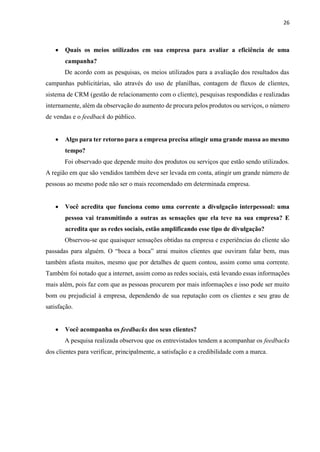 26
 Quais os meios utilizados em sua empresa para avaliar a eficiência de uma
campanha?
De acordo com as pesquisas, os meios utilizados para a avaliação dos resultados das
campanhas publicitárias, são através do uso de planilhas, contagem de fluxos de clientes,
sistema de CRM (gestão de relacionamento com o cliente), pesquisas respondidas e realizadas
internamente, além da observação do aumento de procura pelos produtos ou serviços, o número
de vendas e o feedback do público.
 Algo para ter retorno para a empresa precisa atingir uma grande massa ao mesmo
tempo?
Foi observado que depende muito dos produtos ou serviços que estão sendo utilizados.
A região em que são vendidos também deve ser levada em conta, atingir um grande número de
pessoas ao mesmo pode não ser o mais recomendado em determinada empresa.
 Você acredita que funciona como uma corrente a divulgação interpessoal: uma
pessoa vai transmitindo a outras as sensações que ela teve na sua empresa? E
acredita que as redes sociais, estão amplificando esse tipo de divulgação?
Observou-se que quaisquer sensações obtidas na empresa e experiências do cliente são
passadas para alguém. O “boca a boca” atrai muitos clientes que ouviram falar bem, mas
também afasta muitos, mesmo que por detalhes de quem contou, assim como uma corrente.
Também foi notado que a internet, assim como as redes sociais, está levando essas informações
mais além, pois faz com que as pessoas procurem por mais informações e isso pode ser muito
bom ou prejudicial à empresa, dependendo de sua reputação com os clientes e seu grau de
satisfação.
 Você acompanha os feedbacks dos seus clientes?
A pesquisa realizada observou que os entrevistados tendem a acompanhar os feedbacks
dos clientes para verificar, principalmente, a satisfação e a credibilidade com a marca.
 