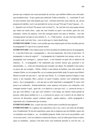 269
pessoas que compram essa nossa prestação de serviços, que também tenham essa convicção,
que acreditem nisso... E que a gente seja conhecido. Então os desafios... é.... resumindo: É você
ter uma estrutura, uma visão daquilo que você... estrutura muito boa, uma visão da...da...da tua
proposta de trabalho, você é um prestador de serviço em que? Por que? Como? (pausa) ... O...
é... Quando você vai fazer? Pra quem você vai fazer? E... Se você não tiver uma equipe interna
que tenha isso muito claro... quais são suas missões ou qual a sua missão, quais são seus
princípios, valores da empresa, você não consegue passar isso para as famílias... você não
consegue passar isso para os seus clientes. E... A... Visão externa... né, que você seja conhecido
na região onde você está. Esse... esse eu acho que é o maior desafio hoje.
ENTREVISTADOR: Tá bom, você acredita que uma empresa para ser bem sucedida, precisa
de propaganda? E o que te leva a pensar assim?
ENTREVISTADO: Uma empresa para ser bem-sucedida ela também precisa de propaganda.
E... é inevitável dizer que...a propaganda, é... não seria importante. Até existe aí uma frase: “A
propaganda é a alma do negócio” ... A propaganda ela é importante sim, porque você na... na
propaganda você consegue é... (pausa) expor... a real intenção ou quais são os objetivos da
empresa... É... A propaganda é tão importante que existem marcas que, passaram a ser
denominadas... é... como um instrumento por exemplo, um objeto. Na realidade é uma marca,
eu posso dar um exemplo... Gilette...Gilette é uma lâmina de barbear, mas todo mundo vai
comprar Gilette, ou vai comprar Bic, ou vai comprar presto barba, pede: Eu quero uma Gilette!
Mesmo levando um que não é... que não seja Gilette.. É, o Catupiry (pausa) Catupiry é uma
marca, é um requeijão...Mas a pessoa: eu quero Catupiry, mesmo você comprando outra
marca... Isso é propaganda, e... por que que eu acho importante a propaganda? É como você
passa a ser conhecido... Institucionalmente, como empresa você passa a ser conhecido, você
consegue mostrar o qual... quais são...a os objetivos, o que que você... é... presta de serviço, o
que que você fabrica, o que que você constrói e você atinge um número muito grande de
pessoas, então passa também ter o...a...a conversa né, passa a ser o motivo de um objeto de
conversa, de discussões, aquela...conhecer aquele... aquela empresa... enfim, propaganda é
importante sim, é fundamental que aconteça.
ENTREVISTADOR: Sim...e quais são seus critérios para a escolha de uma agência?
ENTREVISTADO: Se a agência tem experiência com a seu...com o seu ramo de atividade.
Isso é fundamental. Se ela tem experiência, quais são as empresas que ela trabalha e quais são
os resultados com relação a... ao... ao trabalho proposto. Então você vai ter um portfólio, você
vai ter uma cartei...você vai conhecer a carteira de clientes, você vai saber quais foram as ações,
quais os resultados... (pausa). Com base nisso você realmente percebe se você fez um... se
 