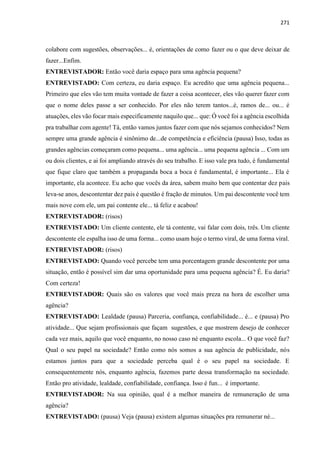 271
colabore com sugestões, observações... é, orientações de como fazer ou o que deve deixar de
fazer...Enfim.
ENTREVISTADOR: Então você daria espaço para uma agência pequena?
ENTREVISTADO: Com certeza, eu daria espaço. Eu acredito que uma agência pequena...
Primeiro que eles vão tem muita vontade de fazer a coisa acontecer, eles vão querer fazer com
que o nome deles passe a ser conhecido. Por eles não terem tantos...é, ramos de... ou... é
atuações, eles vão focar mais especificamente naquilo que... que: Ó você foi a agência escolhida
pra trabalhar com agente! Tá, então vamos juntos fazer com que nós sejamos conhecidos? Nem
sempre uma grande agência é sinônimo de...de competência e eficiência (pausa) Isso, todas as
grandes agências começaram como pequena... uma agência... uma pequena agência ... Com um
ou dois clientes, e ai foi ampliando através do seu trabalho. E isso vale pra tudo, é fundamental
que fique claro que também a propaganda boca a boca é fundamental, é importante... Ela é
importante, ela acontece. Eu acho que vocês da área, sabem muito bem que contentar dez pais
leva-se anos, descontentar dez pais é questão é fração de minutos. Um pai descontente você tem
mais nove com ele, um pai contente ele... tá feliz e acabou!
ENTREVISTADOR: (risos)
ENTREVISTADO: Um cliente contente, ele tá contente, vai falar com dois, três. Um cliente
descontente ele espalha isso de uma forma... como usam hoje o termo viral, de uma forma viral.
ENTREVISTADOR: (risos)
ENTREVISTADO: Quando você percebe tem uma porcentagem grande descontente por uma
situação, então é possível sim dar uma oportunidade para uma pequena agência? É. Eu daria?
Com certeza!
ENTREVISTADOR: Quais são os valores que você mais preza na hora de escolher uma
agência?
ENTREVISTADO: Lealdade (pausa) Parceria, confiança, confiabilidade... é... e (pausa) Pro
atividade... Que sejam profissionais que façam sugestões, e que mostrem desejo de conhecer
cada vez mais, aquilo que você enquanto, no nosso caso né enquanto escola... O que você faz?
Qual o seu papel na sociedade? Então como nós somos a sua agência de publicidade, nós
estamos juntos para que a sociedade perceba qual é o seu papel na sociedade. E
consequentemente nós, enquanto agência, fazemos parte dessa transformação na sociedade.
Então pro atividade, lealdade, confiabilidade, confiança. Isso é fun... é importante.
ENTREVISTADOR: Na sua opinião, qual é a melhor maneira de remuneração de uma
agência?
ENTREVISTADO: (pausa) Veja (pausa) existem algumas situações pra remunerar né...
 