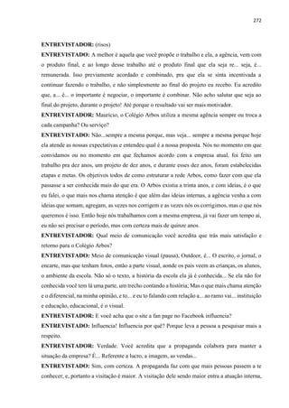 272
ENTREVISTADOR: (risos)
ENTREVISTADO: A melhor é aquela que você propõe o trabalho e ela, a agência, vem com
o produto final, e ao longo desse trabalho até o produto final que ela seja re... seja, é...
remunerada. Isso previamente acordado e combinado, pra que ela se sinta incentivada a
continuar fazendo o trabalho, e não simplesmente ao final do projeto eu recebo. Eu acredito
que, a... é... o importante é negociar, o importante é combinar. Não acho salutar que seja ao
final do projeto, durante o projeto! Até porque o resultado vai ser mais motivador.
ENTREVISTADOR: Maurício, o Colégio Arbos utiliza a mesma agência sempre ou troca a
cada campanha? Ou serviço?
ENTREVISTADO: Não...sempre a mesma porque, mas veja... sempre a mesma porque hoje
ela atende as nossas expectativas e entendeu qual é a nossa proposta. Nós no momento em que
convidamos ou no momento em que fechamos acordo com a empresa atual, foi feito um
trabalho pra dez anos, um projeto de dez anos, e durante esses dez anos, foram estabelecidas
etapas e metas. Os objetivos todos de como estruturar a rede Arbos, como fazer com que ela
passasse a ser conhecida mais do que era. O Arbos existia a trinta anos, e com ideias, é o que
eu falei, o que mais nos chama atenção é que além das ideias internas, a agência venha a com
ideias que somam, agregam, as vezes nos corrigem e as vezes nós os corrigimos, mas o que nós
queremos é isso. Então hoje nós trabalhamos com a mesma empresa, já vai fazer um tempo ai,
eu não sei precisar o período, mas com certeza mais de quinze anos.
ENTREVISTADOR: Qual meio de comunicação você acredita que trás mais satisfação e
retorno para o Colégio Arbos?
ENTREVISTADO: Meio de comunicação visual (pausa), Outdoor, é... O escrito, o jornal, o
encarte, mas que tenham fotos, então a parte visual, aonde os pais veem as crianças, os alunos,
o ambiente da escola. Não só o texto, a história da escola ela já é conhecida... Se ela não for
conhecida você tem lá uma parte, um trecho contando a história; Mas o que mais chama atenção
e o diferencial, na minha opinião, e to... e eu to falando com relação a... ao ramo vai... instituição
e educação, educacional, é o visual.
ENTREVISTADOR: E você acha que o site a fan page no Facebook influencia?
ENTREVISTADO: Influencia! Influencia por quê? Porque leva a pessoa a pesquisar mais a
respeito.
ENTREVISTADOR: Verdade. Você acredita que a propaganda colabora para manter a
situação da empresa? É... Referente a lucro, a imagem, as vendas...
ENTREVISTADO: Sim, com certeza. A propaganda faz com que mais pessoas passem a te
conhecer, e, portanto a visitação é maior. A visitação dele sendo maior entra a atuação interna,
 