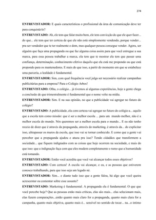 274
ENTREVISTADOR: E quais características o profissional da área de comunicação deve ter
para conquistá-lo?
ENTREVISTADO: Ah, ele tem que falar muito bem, ele tem convicção do que ele quer fazer...
do que... ele tem que ter certeza de que ele não está simplesmente vendendo, porque vender...
pra ser vendedor que te ter realmente o dom, mas qualquer pessoa consegue vender. Agora, ser
alguém que faça uma propaganda ou que faz alguma coisa assim para que você entregue a sua
marca, para essa pessoa trabalhar a marca, ela tem que te mostrar ela tem que passar uma
confiança, determinação, conhecimento efetivo daquilo que ela está me propondo ou que está
propondo para os mantenedores. E mais do que isso, a partir do momento em que se estabelece
uma parceria, a lealdade é fundamental.
ENTREVISTADOR: Sim, com qual frequência você julga ser necessário realizar campanhas
publicitárias para a empresa? Para o Colégio Arbos!
ENTREVISTADO: Olha, o colégio... já tivemos aí algumas experiências, hoje a gente chega
a conclusão de que trimestralmente é fundamental que o nome volte na mídia.
ENTREVISTADOR: Sim. E na sua opinião, no que a publicidade vai agregar no futuro do
colégio?
ENTREVISTADO: A publicidade, ela com certeza vai agregar no futuro do colégio a... aquilo
que a escola tem como missão: que é ser a melhor escola ... para um mundo melhor, não é a
melhor escola do mundo. Nós queremos ser a melhor escola para o mundo... E eu não tenho
receio de dizer que é através da propaganda, através do marketing, é através da... do explicitar
isso, ultrapassar os muros da escola, que isso vai se tornar conhecido. E como que a gente vai
perceber que a propaganda ajudou e atuou pra isso? Tendo cidadãos que transformem a
sociedade... que fiquem indignados com as coisas que hoje ocorrem na sociedade, e mais do
que isso: que a indignação faça com que eles mudem completamente o rumo que a humanidade
está tomando.
ENTREVISTADOR: Então você acredita que você vai alcançar todos esses objetivos?
ENTREVISTADO: Com certeza! A escola vai alcançar, e eu, e as pessoas que estiverem
conosco trabalhando, para que isso seja um legado né.
ENTREVISTADOR: Sim... e diante tudo isso que a gente falou, há algo que você queira
acrescentar ou comentar sobre esse assunto?
ENTREVISTADO: Marketing é fundamental. A propaganda ela é fundamental. O que que
você percebe hoje? Que as pessoas estão mais críticas, elas são mais... elas selecionam mais,
elas fazem comparações...então quanto mais claro for a propaganda, quanto mais clara for a
campanha, quanto mais objetiva, quanto mais é... sensível no sentido de tocar... na...o intimo
 