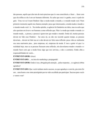 275
das pessoas, aquilo que elas tem de mais precioso que é a sua consciência, e fazer ... fazer com
que ela reflita se ela é um ser humano diferente. Eu acho que esse é o ganho, esse é o pulo do
gato. Uma vez eu li num Outdoor: Que a moda muda o mundo, e o mundo muda você. Num
primeiro momento aquilo me chamou atenção: puxa que interessante, a moda muda o mundo e
o mundo muda você. A... Na minha opinião, a agência foi fantástica na ideia, mas eu acho que
eles queriam era levar o ser humano a uma reflexão que: Não é a moda que muda o mundo e o
mundo muda... a pessoa, a pessoa é quem tem que mudar o mundo. Então ali, muitas pessoas
devem ter lido esse Outdoor – faz anos né, eu não me recordo quanto tempo, as pessoas
deveriam... devem ter lido isso aí e não devem ter feito uma reflexão: puxa vida eu realmente
sou uma marionete pras... pras empresas, né, empresas da moda. E isso a gente vê que é a
realidade hoje, mas se as pessoas fizessem uma reflexão, nós deveríamos mudar o mundo e o
mundo fazer com que a moda fosse algo que nos servisse, e não o contrário. Então olha a
responsabilidade de vocês...
ENTREVISTADOR: (risos)
ENTREVISTADO: ... na área de marketing e propaganda!
ENTREVISTADOR: Então é isso, obrigada pela atenção... pelas respostas... e a agência órbita
agradece!
ENTREVISTADO: Que vocês tenham muito sucesso, eu que agradeço o convite, pra mim foi
um... uma honra e me sinto prestigiado por ter sido escolhido pra participar. Sucesso para vocês
e vamos voar!
 