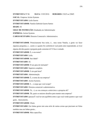 276
ENTREVISTA Nº 06 DATA: 13/03/2016 HORÁRIO: 21h35 as 22h05
LOCAL: Empresa Action Systems
ENTREVISTADO: Leila Guerra
ENTREVISTADOR: Natalia Gabriela Guerra Santos
IDADE: 42
GRAU DE INSTRUÇÃO: Graduada em Administração
EMPRESA: Action Systems
CARGO OCUPADO: Diretora Comercial e Administrativa
ENTREVISTADOR: Primeiramente boa noite, é... meu nome Natalia, a gente vai fazer
algumas perguntas, e... assim e o quanto for confortável você pode estar respondendo, se tiver
alguma dúvida quanto à pergunta pode comentar tá? E fica à vontade.
ENTREVISTADOR: É, o seu nome?
ENTREVISTADO: Leila.
ENTREVISTADOR: Sua idade?
ENTREVISTADO: 42.
ENTREVISTADOR: O seu grau de instrução?
ENTREVISTADO: Superior completo.
ENTREVISTADOR: E em qual área?
ENTREVISTADO: Administração.
ENTREVISTADOR: É, o nome da sua empresa?
ENTREVISTADO: Action Systems.
ENTREVISTADOR: E... o cargo que você ocupa?
ENTREVISTADO: Diretora comercial e administrativa.
ENTREVISTADOR: Tá... é, eu vou começar a entrevista e a pesquisa ok?
ENTREVISTADOR: Ãh, quais os maiores desafios para manter uma empresa?
ENTREVISTADO: (pausa) É você ter um equilíbrio entre o que você vende quanto o que você
gasta ...basicamente,
ENTREVISTADOR: Uhum.
ENTREVISTADO: Em linhas gerais tem uma série de outras coisas que precisam ser feitas
também mas em linhas gerais...
ENTREVISTADOR: Mais especifica.
 