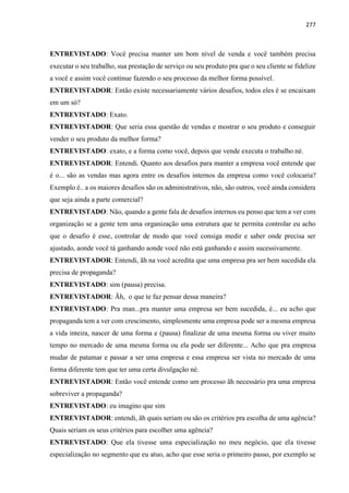 277
ENTREVISTADO: Você precisa manter um bom nível de venda e você também precisa
executar o seu trabalho, sua prestação de serviço ou seu produto pra que o seu cliente se fidelize
a você e assim você continue fazendo o seu processo da melhor forma possível.
ENTREVISTADOR: Então existe necessariamente vários desafios, todos eles é se encaixam
em um só?
ENTREVISTADO: Exato.
ENTREVISTADOR: Que seria essa questão de vendas e mostrar o seu produto e conseguir
vender o seu produto da melhor forma?
ENTREVISTADO: exato, e a forma como você, depois que vende executa o trabalho né.
ENTREVISTADOR: Entendi. Quanto aos desafios para manter a empresa você entende que
é o... são as vendas mas agora entre os desafios internos da empresa como você colocaria?
Exemplo é.. a os maiores desafios são os administrativos, não, são outros, você ainda considera
que seja ainda a parte comercial?
ENTREVISTADO: Não, quando a gente fala de desafios internos eu penso que tem a ver com
organização se a gente tem uma organização uma estrutura que te permita controlar eu acho
que o desafio é esse, controlar de modo que você consiga medir e saber onde precisa ser
ajustado, aonde você tá ganhando aonde você não está ganhando e assim sucessivamente.
ENTREVISTADOR: Entendi, ãh na você acredita que uma empresa pra ser bem sucedida ela
precisa de propaganda?
ENTREVISTADO: sim (pausa) precisa.
ENTREVISTADOR: Ãh, o que te faz pensar dessa maneira?
ENTREVISTADO: Pra man...pra manter uma empresa ser bem sucedida, é... eu acho que
propaganda tem a ver com crescimento, simplesmente uma empresa pode ser a mesma empresa
a vida inteira, nascer de uma forma e (pausa) finalizar de uma mesma forma ou viver muito
tempo no mercado de uma mesma forma ou ela pode ser diferente... Acho que pra empresa
mudar de patamar e passar a ser uma empresa e essa empresa ser vista no mercado de uma
forma diferente tem que ter uma certa divulgação né.
ENTREVISTADOR: Então você entende como um processo ãh necessário pra uma empresa
sobreviver a propaganda?
ENTREVISTADO: eu imagino que sim
ENTREVISTADOR: entendi, ãh quais seriam ou são os critérios pra escolha de uma agência?
Quais seriam os seus critérios para escolher uma agência?
ENTREVISTADO: Que ela tivesse uma especialização no meu negócio, que ela tivesse
especialização no segmento que eu atuo, acho que esse seria o primeiro passo, por exemplo se
 