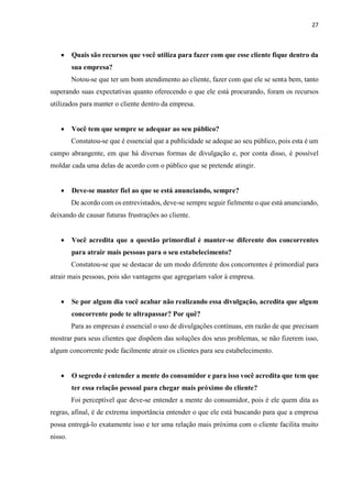 27
 Quais são recursos que você utiliza para fazer com que esse cliente fique dentro da
sua empresa?
Notou-se que ter um bom atendimento ao cliente, fazer com que ele se senta bem, tanto
superando suas expectativas quanto oferecendo o que ele está procurando, foram os recursos
utilizados para manter o cliente dentro da empresa.
 Você tem que sempre se adequar ao seu público?
Constatou-se que é essencial que a publicidade se adeque ao seu público, pois esta é um
campo abrangente, em que há diversas formas de divulgação e, por conta disso, é possível
moldar cada uma delas de acordo com o público que se pretende atingir.
 Deve-se manter fiel ao que se está anunciando, sempre?
De acordo com os entrevistados, deve-se sempre seguir fielmente o que está anunciando,
deixando de causar futuras frustrações ao cliente.
 Você acredita que a questão primordial é manter-se diferente dos concorrentes
para atrair mais pessoas para o seu estabelecimento?
Constatou-se que se destacar de um modo diferente dos concorrentes é primordial para
atrair mais pessoas, pois são vantagens que agregariam valor à empresa.
 Se por algum dia você acabar não realizando essa divulgação, acredita que algum
concorrente pode te ultrapassar? Por quê?
Para as empresas é essencial o uso de divulgações contínuas, em razão de que precisam
mostrar para seus clientes que dispõem das soluções dos seus problemas, se não fizerem isso,
algum concorrente pode facilmente atrair os clientes para seu estabelecimento.
 O segredo é entender a mente do consumidor e para isso você acredita que tem que
ter essa relação pessoal para chegar mais próximo do cliente?
Foi perceptível que deve-se entender a mente do consumidor, pois é ele quem dita as
regras, afinal, é de extrema importância entender o que ele está buscando para que a empresa
possa entregá-lo exatamente isso e ter uma relação mais próxima com o cliente facilita muito
nisso.
 