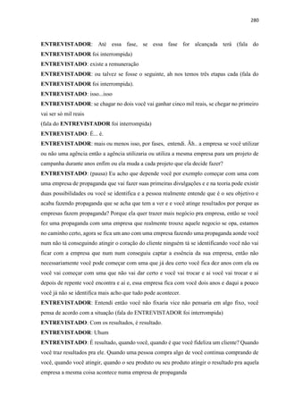280
ENTREVISTADOR: Até essa fase, se essa fase for alcançada terá (fala do
ENTREVISTADOR foi interrompida)
ENTREVISTADO: existe a remuneração
ENTREVISTADOR: ou talvez se fosse o seguinte, ah nos temos três etapas cada (fala do
ENTREVISTADOR foi interrompida).
ENTREVISTADO: isso...isso
ENTREVISTADOR: se chagar no dois você vai ganhar cinco mil reais, se chegar no primeiro
vai ser só mil reais
(fala do ENTREVISTADOR foi interrompida)
ENTREVISTADO: É... é.
ENTREVISTADOR: mais ou menos isso, por fases, entendi. Ãh.. a empresa se você utilizar
ou não uma agência então a agência utilizaria ou utiliza a mesma empresa para um projeto de
campanha durante anos enfim ou ela muda a cada projeto que ela decide fazer?
ENTREVISTADO: (pausa) Eu acho que depende você por exemplo começar com uma com
uma empresa de propaganda que vai fazer suas primeiras divulgações e e na teoria pode existir
duas possibilidades ou você se identifica e a pessoa realmente entende que é o seu objetivo e
acaba fazendo propaganda que se acha que tem a ver e e você atinge resultados por porque as
empresas fazem propaganda? Porque ela quer trazer mais negócio pra empresa, então se você
fez uma propaganda com uma empresa que realmente trouxe aquele negocio se opa, estamos
no caminho certo, agora se fica um ano com uma empresa fazendo uma propaganda aonde você
num não tá conseguindo atingir o coração do cliente ninguém tá se identificando você não vai
ficar com a empresa que num num conseguiu captar a essência da sua empresa, então não
necessariamente você pode começar com uma que já deu certo você fica dez anos com ela ou
você vai começar com uma que não vai dar certo e você vai trocar e ai você vai trocar e ai
depois de repente você encontra e ai e, essa empresa fica com você dois anos e daqui a pouco
você já não se identifica mais acho que tudo pode acontecer.
ENTREVISTADOR: Entendi então você não fixaria vice não pensaria em algo fixo, você
pensa de acordo com a situação (fala do ENTREVISTADOR foi interrompida)
ENTREVISTADO: Com os resultados, é resultado.
ENTREVISTADOR: Uhum
ENTREVISTADO: É resultado, quando você, quando é que você fideliza um cliente? Quando
você traz resultados pra ele. Quando uma pessoa compra algo de você continua comprando de
você, quando você atingir, quando o seu produto ou seu produto atingir o resultado pra aquela
empresa a mesma coisa acontece numa empresa de propaganda
 