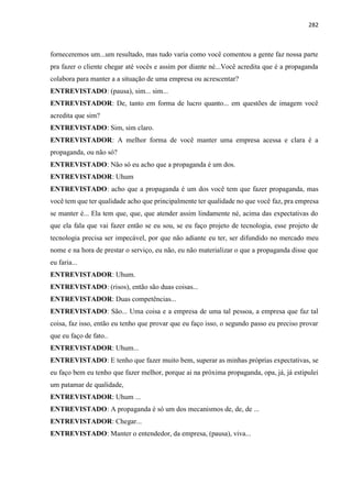 282
forneceremos um...um resultado, mas tudo varia como você comentou a gente faz nossa parte
pra fazer o cliente chegar até vocês e assim por diante né...Você acredita que é a propaganda
colabora para manter a a situação de uma empresa ou acrescentar?
ENTREVISTADO: (pausa), sim... sim...
ENTREVISTADOR: De, tanto em forma de lucro quanto... em questões de imagem você
acredita que sim?
ENTREVISTADO: Sim, sim claro.
ENTREVISTADOR: A melhor forma de você manter uma empresa acessa e clara é a
propaganda, ou não só?
ENTREVISTADO: Não só eu acho que a propaganda é um dos.
ENTREVISTADOR: Uhum
ENTREVISTADO: acho que a propaganda é um dos você tem que fazer propaganda, mas
você tem que ter qualidade acho que principalmente ter qualidade no que você faz, pra empresa
se manter é... Ela tem que, que, que atender assim lindamente né, acima das expectativas do
que ela fala que vai fazer então se eu sou, se eu faço projeto de tecnologia, esse projeto de
tecnologia precisa ser impecável, por que não adiante eu ter, ser difundido no mercado meu
nome e na hora de prestar o serviço, eu não, eu não materializar o que a propaganda disse que
eu faria...
ENTREVISTADOR: Uhum.
ENTREVISTADO: (risos), então são duas coisas...
ENTREVISTADOR: Duas competências...
ENTREVISTADO: São... Uma coisa e a empresa de uma tal pessoa, a empresa que faz tal
coisa, faz isso, então eu tenho que provar que eu faço isso, o segundo passo eu preciso provar
que eu faço de fato..
ENTREVISTADOR: Uhum...
ENTREVISTADO: E tenho que fazer muito bem, superar as minhas próprias expectativas, se
eu faço bem eu tenho que fazer melhor, porque ai na próxima propaganda, opa, já, já estipulei
um patamar de qualidade,
ENTREVISTADOR: Uhum ...
ENTREVISTADO: A propaganda é só um dos mecanismos de, de, de ...
ENTREVISTADOR: Chegar...
ENTREVISTADO: Manter o entendedor, da empresa, (pausa), viva...
 