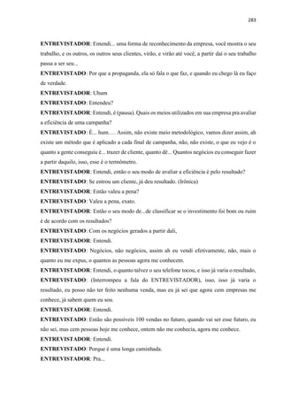 283
ENTREVISTADOR: Entendi... uma forma de reconhecimento da empresa, você mostra o seu
trabalho, e os outros, os outros seus clientes, virão, e virão até você, a partir daí o seu trabalho
passa a ser seu...
ENTREVISTADO: Por que a propaganda, ela só fala o que faz, e quando eu chego lá eu faço
de verdade.
ENTREVISTADOR: Uhum
ENTREVISTADO: Entendeu?
ENTREVISTADOR: Entendi, é (pausa). Quais os meios utilizados em sua empresa pra avaliar
a eficiência de uma campanha?
ENTREVISTADO: É... hum…. Assim, não existe meio metodológico, vamos dizer assim, ah
existe um método que é aplicado a cada final de campanha, não, não existe, o que eu vejo é o
quanto a gente conseguiu é... trazer de cliente, quanto dê... Quantos negócios eu conseguir fazer
a partir daquilo, isso, esse é o termômetro.
ENTREVISTADOR: Entendi, então o seu modo de avaliar a eficiência é pelo resultado?
ENTREVISTADO: Se entrou um cliente, já deu resultado. (Irônica)
ENTREVISTADOR: Então valeu a pena?
ENTREVISTADO: Valeu a pena, exato.
ENTREVISTADOR: Então o seu modo de...de classificar se o investimento foi bom ou ruim
é de acordo com os resultados?
ENTREVISTADO: Com os negócios gerados a partir dali,
ENTREVISTADOR: Entendi.
ENTREVISTADO: Negócios, não negócios, assim ah eu vendi efetivamente, não, mais o
quanto eu me expus, o quantos as pessoas agora me conhecem.
ENTREVISTADOR: Entendi, o quanto talvez o seu telefone tocou, e isso já varia o resultado,
ENTREVISTADO: (Interrompeu a fala do ENTREVISTADOR), isso, isso já varia o
resultado, eu posso não ter feito nenhuma venda, mas eu já sei que agora cem empresas me
conhece, já sabem quem eu sou.
ENTREVISTADOR: Entendi.
ENTREVISTADO: Então são possíveis 100 vendas no futuro, quando vai ser esse futuro, eu
não sei, mas cem pessoas hoje me conhece, ontem não me conhecia, agora me conhece.
ENTREVISTADOR: Entendi.
ENTREVISTADO: Porque é uma longa caminhada.
ENTREVISTADOR: Pra...
 