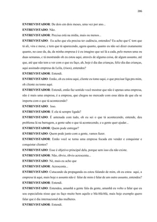286
ENTREVISTADOR: De dois em dois meses, uma vez por ano...
ENTREVISTADO: Não.
ENTREVISTADOR: Precisa está na mídia, mais ou menos...
ENTREVISTADO: Eu acho que ela precisa ter cadência, entendeu? Eu acho que C tem que
tá ali, vira e mexe, c tem que tá aparecendo, agora quanto, quanto eu não sei dizer exatamente
quanto, no caso da, da, da minha empresa é é eu imagino que sei lá a cada, pelo menos uma ou
duas semanas, c tá mostrando oh eu estou aqui, através de alguma coisa, de algum assunto, até
que, até que não tem a ver com o que eu faço, ah, hoje é dia das crianças, feliz dia das crianças,
aqui assinado empresa da Leila, (risos), entendeu?
ENTREVISTADOR: Entendi.
ENTREVISTADO: Então, oh eu estou aqui, cliente eu tomo aqui, o que precisar liga pra mim,
oh cliente eu tomo aqui.
ENTREVISTADOR: Entendi, então faz sentido você mostrar que não é apenas uma empresa,
não é mais uma empresa, é a empresa, que chegou no mercado com essa ideia de que ela se
importa com o que tá acontecendo?
ENTREVISTADO: Isso.
ENTREVISTADOR: E ela tá sempre ligada?
ENTREVISTADO: É antenada com tudo, oh eu sei o que tá acontecendo, entende, deu
problema lá na barragem, a gente sabe o que tá acontecendo, e a gente quer ajudar...
ENTREVISTADOR: Quem pode entregar?
ENTREVISTADO: Quem pode junto com a gente, vamos fazer.
ENTREVISTADOR: Então você se torna uma empresa focada em vender e conquistar e
conquistar clientes?
ENTREVISTADO: Esse é objetivo principal dela, porque sem isso ela não existe.
ENTREVISTADOR: Não, óbvio, óbvio acrescenta...
ENTREVISTADO: Né, mais eu acho que
ENTREVISTADOR: Acrescenta...
ENTREVISTADO: Cutucando da propaganda eu estou falando de mim, oh eu estou aqui, a
empresa tá aqui, mais hoje o assunto não é falar de mim é falar de um outro assunto, entendeu?
ENTREVISTADOR: Entendi.
ENTREVISTADO: Entendeu, amanhã a gente fala da gente, amanhã eu volto a falar que eu
sou especialista nisso que eu faço muito bem aquilo e blá-blá-blá, mais hoje exemplo quero
falar que é dia internacional das mulheres.
ENTREVISTADOR: Entendi.
 