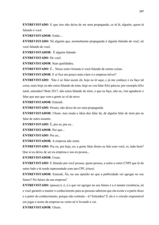 287
ENTREVISTADO: E que isso não deixa de ser uma propaganda, ce tá lá, alguém, quem tá
falando é você.
ENTREVISTADOR: Então...
ENTREVISTADO: Né alguém que, normalmente propaganda é alguém falando de você, né
você falando de você.
ENTREVISTADOR: É alguém falando
ENTREVISTADO: De você.
ENTREVISTADOR: Suas qualidades,
ENTREVISTADO: É... Nesse outro formato é você falando de outras coisas.
ENTREVISTADOR: E aí fica um pouco mais claro é a empresa talvez?
ENTREVISTADO: Não é só falar assim oh, hoje eu tô aqui, c já me conhece e eu faço tal
coisa, mais hoje eu não estou falando de mim, hoje eu vou falar feliz páscoa, por exemplo feliz
natal, entendeu? Bom 2017, não estou falando de mim, o que eu faço, não eu, vim agradecer e
falar que ano que vem a gente se vê de novo.
ENTREVISTADOR: Entendi.
ENTREVISTADO: Pronto, não deixa de ser uma propaganda.
ENTREVISTADOR: Uhum, mas muda a ideia deu falar de, de alguém falar de mim pra eu
falar de outro assunto.
ENTREVISTADO: É, pra eu, pra eu...
ENTREVISTADOR: Por que...
ENTREVISTADO: Pra eu...
ENTREVISTADOR: A empresa não some.
ENTREVISTADO: Pra eu, pra hoje, eu, a gente falar direto eu falo com você, oi, tudo bem?
Que aí eu deixo de ser eu empresa e sou eu pessoa...
ENTREVISTADOR: Urum.
ENTREVISTADO: E falando pra você pessoa, quem pessoa, a outra o outro CNPJ que tá do
outro lado e tá sendo representado com um CPF, (risos).
ENTREVISTADOR: Entendi, Ãn, na sua opinião no que a publicidade vai agregar no seu
futuro? No futuro da sua empresa?
ENTREVISTADO: (pausa) é, é, é o que vai agregar no seu futuro é a é manter existência, né
e você garantir a manter o conhecimento para as pessoas saberem que ela existe e a partir disso
e a partir do conhecimento, porque não contrata—á? Entendeu? É ela é o veículo responsável
em jogar o nome da empresa no vento né ir levando e vai.
ENTREVISTADOR: Uhum.
 