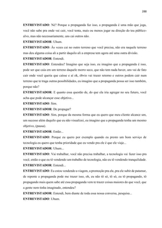 288
ENTREVISTADO: Né? Porque a propaganda faz isso, a propaganda é uma mão que joga,
você não sabe pra onde vai cair, você tenta, mais ou menos jogar na direção do teu público-
alvo, mas não necessariamente, uns cai outros não.
ENTREVISTADOR: Uhum.
ENTREVISTADO: Às vezes cai no outro terreno que você precisa, não era naquele terreno
mas deu alguma coisa ali a partir daquilo ali a empresa tem agora até uma outra divisão.
ENTREVISTADOR: Entendi.
ENTREVISTADO: Entendeu? Imagino que seja isso, eu imagino que a propaganda é isso,
pode ser que caia em um terreno daquele morro seco, que não tem nada haver, uns vai de fato
cair onde você queria que caísse e aí ok, óbvio vai trazer retorno e outros podem cair num
terreno que te traga outras possibilidades, eu imagino que a propaganda possa ser isso também,
porque não?
ENTREVISTADOR: E quanto essa questão de, do que ela iria agregar no seu futuro, você
acha que pode alcançar esse objetivo...
ENTREVISTADO: Sim.
ENTREVISTADOR: De propagar?
ENTREVISTADO: Sim, porque da mesma forma que eu quero que meu cliente alcance um,
um sucesso além daquilo que eu não visualizei, eu imagino que a propaganda tenha um mesmo
objetivo, (pausa).
ENTREVISTADOR: Então...
ENTREVISTADO: Porque eu quero por exemplo quando eu presto um bom serviço de
tecnologia eu quero que tenha prioridade que eu vendo pra ele é que ele viaje...
ENTREVISTADOR: Uhum...
ENTREVISTADO: Vai trabalhar, você não precisa trabalhar, a tecnologia vai fazer isso pra
você, então o que eu tô vendendo um trabalho de tecnologia, não eu tô vendendo tranquilidade.
ENTREVISTADOR: Entendi...
ENTREVISTADO: Eu estou vendendo a viagem, a promoção pra ele, pra ele subir de patamar,
de repente a propaganda pode me trazer isso, oh, eu não tô só, tô só, eu tô propagando, tô
propagando mais quem sabe até essa propaganda vem te trazer coisas maiores do que você, que
a gente nem tinha imaginado, entendeu?
ENTREVISTADOR: Entendi, bem diante de toda essa nossa conversa, pesquisa...
ENTREVISTADO: Uhum.
 