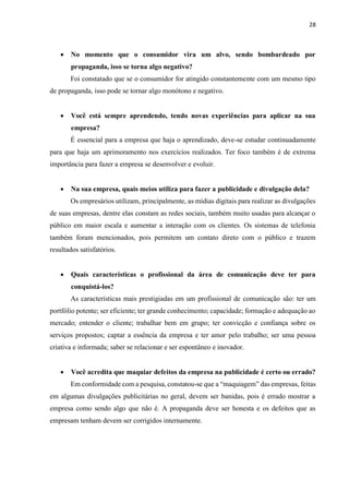28
 No momento que o consumidor vira um alvo, sendo bombardeado por
propaganda, isso se torna algo negativo?
Foi constatado que se o consumidor for atingido constantemente com um mesmo tipo
de propaganda, isso pode se tornar algo monótono e negativo.
 Você está sempre aprendendo, tendo novas experiências para aplicar na sua
empresa?
É essencial para a empresa que haja o aprendizado, deve-se estudar continuadamente
para que haja um aprimoramento nos exercícios realizados. Ter foco também é de extrema
importância para fazer a empresa se desenvolver e evoluir.
 Na sua empresa, quais meios utiliza para fazer a publicidade e divulgação dela?
Os empresários utilizam, principalmente, as mídias digitais para realizar as divulgações
de suas empresas, dentre elas constam as redes sociais, também muito usadas para alcançar o
público em maior escala e aumentar a interação com os clientes. Os sistemas de telefonia
também foram mencionados, pois permitem um contato direto com o público e trazem
resultados satisfatórios.
 Quais características o profissional da área de comunicação deve ter para
conquistá-los?
As características mais prestigiadas em um profissional de comunicação são: ter um
portfólio potente; ser eficiente; ter grande conhecimento; capacidade; formação e adequação ao
mercado; entender o cliente; trabalhar bem em grupo; ter convicção e confiança sobre os
serviços propostos; captar a essência da empresa e ter amor pelo trabalho; ser uma pessoa
criativa e informada; saber se relacionar e ser espontâneo e inovador.
 Você acredita que maquiar defeitos da empresa na publicidade é certo ou errado?
Em conformidade com a pesquisa, constatou-se que a “maquiagem” das empresas, feitas
em algumas divulgações publicitárias no geral, devem ser banidas, pois é errado mostrar a
empresa como sendo algo que não é. A propaganda deve ser honesta e os defeitos que as
empresam tenham devem ser corrigidos internamente.
 