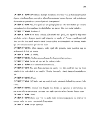 289
ENTREVISTADOR: Desse nosso diálogo, dessa nossa conversa, você gostaria de acrescentar
alguma coisa fazer algum comentário sobre algumas das perguntas, algo que você gostaria que
tivesse sido perguntado por que você gostaria de responder?
ENTREVISTADO: Não, acho que o que tem que agregar é que acho trabalho tem que ser feito
com paixão, fora disso qualquer tipo de trabalho, tem que ser feito com muita vontade....
ENTREVISTADOR: Então você...
ENTREVISTADO: Com muita vontade, com muito mais gosto, que aquilo te traga mais
satisfação em fazer do que o quanto você vai ganhar por aquilo, né? Porque a medida que você
faz e você faz bem, ouvir a em forma de remuneração é só consequência, do tanto de paixão
que você colocou naquilo que você vai fazer.
ENTREVISTADOR: Uhm, (pausa), então você não comenta, mais incentiva que os
profissionais de hoje, de sempre....
ENTREVISTADO: De sempre.
ENTREVISTADOR: Tenham amor pelo que eles fazem você prezar isso...
ENTREVISTADO: Eu não sei, você até faz, mais você não...
ENTREVISTADOR: Não traz uma boa intensidade...
ENTREVISTADO: Não com boas energias pra aquilo, você trás, você faz, mas ele é um
trabalho feito, mais não é só um trabalho, é bonito, iluminado, (risos), abençoado em tudo que
faz...
ENTREVISTADOR: Uhum
ENTREVISTADO: Né? Senão você não tem felicidade, não tem trabalho feito, mas você não
é feliz.
ENTREVISTADOR: Entendi bem brigada pelo tempo, eu agradeço a oportunidade de
conversar sobre a sua empresa, conversar com você espero ter talvez clareado alguma coisa.
ENTREVISTADO: Uhum
ENTREVISTADOR: Foi o caso você vai ajudar muito nessa nossa pesquisa, sua empresa vai
agregar muito pra gente, e eu gostaria de agradecer.
ENTREVISTADO: Eu que agradeço.
 