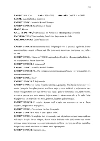 290
ENTREVISTA Nº 07 DATA: 16/03/2016 HORÁRIO: Das 07h58 as 08h17
LOCAL: Indústria Gráfica Inforpress
ENTREVISTADO: Mauricio Betrand Simonetti
ENTREVISTADOR: Julia Gomes de Souza
IDADE: 48 anos
GRAU DE INSTRUÇÃO: Graduado em Publicidade e Propaganda e Economia
EMPRESA: THOSC Merchandising Comércio e Representações Ltda.
CARGO OCUPADO: Diretor Financeiro
ENTREVISTADOR: Primeiramente muito obrigada por você ta ajudando a gente né, a fazer
essa entrevista e... queria pedir pra você falar o seu nome, a empresa e o cargo que você tinha...
ou tem.
ENTREVISTADO: Chama-se TOSCH Merchandising Comércio e Representações Ltda, é...
eu na empresa sou diretor financeiro.
ENTREVISTADOR: E o seu nome?
ENTREVISTADO: Mauricio Betrand Simonetti
ENTREVISTADOR: Ãh... Pra começar, quais os maiores desafios que você acha que tem pra
manter uma empresa?
ENTREVISTADO: Hoje?
ENTREVISTADOR: É, hoje em dia.
ENTREVISTADO: Ser claro e evidente, ser mágico, porque no Brasil já de muitos anos você
nunca conseguiu fazer planejamento a médio e longo prazo e no Brasil principalmente você
nunca conseguiu fazer isso, haja em vista tudo o que a gente ta enfrentando hoje, né? Economia
travada, o governo sem rumo, as taxas de juros altas, é... não se vende, não se faz nada. Então
hoje pra você ser empresário no Brasil, pra mim, você tem que ser mágico.
ENTREVISTADOR: É verdade... (pausa) você acredita que uma empresa, pra ser bem-
sucedida, ela precisa da propaganda?
ENTREVISTADO: Com certeza, é a alma do negócio.
ENTREVISTADOR: E o que te leva a pensar assim?
ENTREVISTADO: Se você não tiver propaganda, você não vai movimentar venda, você não
vai fazer a fixação da tua imagem, da sua marca. Existem vários concorrentes que tão no
mercado a mais tempo que você, com uma proposta melhor e você tem que pôr no mercado o
teu produto, e a única forma de você fazer isso é a propaganda.
ENTREVISTADOR: E mesmo pra...
 