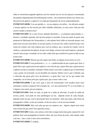 293
todas as construtoras pagando agências com fee mensal sem ter serviço (pausa) a manutenção
dos próprios departamentos de marketing das constru... das construtoras fariam isso, fazem isso,
não precisa da agência, a agência é só usada pra lançamento de novos empreendimentos.
ENTREVISTADOR: E na sua opinião, é... na sua empresa, ela utiliza... ela utilizaria sempre
a mesma agência ou ela trocaria pra obter trabalhos diferentes, ou uma outra visão pra não
ocorrer sempre a mesma coisa?
ENTREVISTADO: Se a coisa tivesse andando direitinho e... as propostas apresentadas, é...
dessem o resultado esperado, não haveria porque ta trocando. Existe por parte da gente uma
proposta de fidelização dos fornecedores, é, não adianta fazer leilão no mercado porque você
pode trocar seis por meia dúzia, ou seis por quatro, ou seis por três, então é preferível que você
esteja em contato com uma empresa que você já conhece, que o pessoal de criação você já
conhece, o pensamento da agência, do que você chegar, arriscar uma outra empresa, a proposta
inicial é uma só que o resultado vai ser outro, então acho que é preferível a gente ta indo no que
já deu certo.
ENTREVISTADOR: Mesmo que eles sigam uma linha, ou alguma coisa assim ou você...
ENTREVISTADO: É mas geralmente o... o... o... a padronização do que a gente quer fazer, a
gente fala o que a gente precisa pra agência e em cima do que a gente falou que a gente precisa
a agência vai dar os caminhos, entendeu? Então muitas vezes não é a agência que vai determinar
o que a gente vai ta fazendo, vai ser decidido em conjunto. Muitas vezes o que é ofertado, que
é oferecido não passa pelo crivo da diretoria e a gente fala: você vai ter que mudar toda
campanha, vai ser desse jeito que a gente quer, que a nossa visão é essa.
ENTREVISTADOR: E pra você, qual o meio de comunicação você acredita trazer mais
satisfação e retorno à empresa? Por exemplo, hã... se é um comercial de TV, se é um folder, se
é alguma coisa assim, pra sua empresa.
ENTREVISTADO: Pode ser tudo, cê pode ter a mídia de televisão, cê pode ter mídia de
revista, jornal, você pode ter uma panfletagem na rua... depende muito de cada situação,
depende muito do que você ta precisando fazer no momento. Acho que todos, toda forma da
propaganda é válida, vai da sua vontade, vai do seu caixa e vai da sua necessidade.
ENTREVISTADOR: Mas você acha que pra sua empresa, um... alguma, algum meio traria
mais retorno do que outro? Em específico assim...
ENTREVISTADO: Gente, com certeza a televisão cê pega muito mais gente. (pausa) Se você
pudesse fazer uma propaganda no horário nobre, das nove horas da noite, todo mundo sonha
com isso... mas o custo é uma coisa astronômica.
ENTREVISTADOR: É verdade...
 
