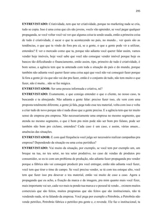 295
ENTREVISTADO: Criatividade, tem que ter criatividade, porque no marketing nada se cria,
tudo se copia. Isso é uma coisa que cês são jovens, vocês vão aprender, se você pegar qualquer
propaganda, se você voltar você vai ver que alguma coisa ta sendo usada, então a primeira coisa
de tudo é criatividade, é sacar o que ta acontecendo no país, no mundo... ver quais são as
tendências, o que que ta vindo de fora pra cá, se a gente, o que a gente pode vir a utilizar,
entendeu? E ver o mercado como que ta, porque não adianta você querer falar assim, vamos
vender hoje imóveis, hoje você sabe que você não consegue vender imóvel porque hoje os
bancos tão dificultando o financiamento, então assim, tipo, primeiro de tudo é criatividade, é
bom senso, a agência tem que ta antenada com toda a situação do país e do mundo, porque
também não adianta você querer fazer uma coisa aqui que você não vai conseguir fazer porque
lá fora a gente já viu que não vai dar pra fazer, então é o conjunto de tudo, não tem muito o que
fazer, não é muita... não se faz mágica.
ENTREVISTADOR: Ser uma pessoa informada e criativa, né?
ENTREVISTADO: Exatamente, e que consiga entender o que o cliente, no nosso caso, ta
buscando e ta almejando. Não adianta a gente falar: preciso fazer isso, ele vem com uma
proposta totalmente diferente, a gente já fala, pega todo esse teu material, volta com isso e volta
a criar tudo de novo porque não é nada disso que a gente precisa. E a agência tem que ter muito
senso de empresa pra empresa. Não necessariamente uma empresa no mesmo segmento, que
atenda no mesmo segmento, o que é bom pra mim pode não ser bom pro fulano, pode ser
também não bom pro ciclano, entendeu? Cada caso é um caso, e assim, várias anuen...
anuências das situações.
ENTREVISTADOR: E com qual frequência você julga ser necessário realizar campanhas pra
empresa? Dependendo da situação ou uma coisa periódica?
ENTREVISTADO: Vai muito da situação, por exemplo, se você tem por exemplo um, um
breque na tua, no teu setor, no teu setor produtivo, no caso de vendas de produtos pro
consumidor, se eu to com um problema de produção, não adianta fazer propaganda pra vender
porque a fábrica não vai conseguir produzir pra você entregar, então não adianta você fazer,
você tem que tirar o time de campo. Se você precisa vender, se tá com teu estoque alto, você
tem que fazer isso pra desovar o teu material, então vai muito de caso a caso. Agora a
propaganda que eu acho, a fixação da marca e da imagem, pra mim quanto mais você fizer,
mais importante vai ser, cada vez mais ta pondo tua marca e o pessoal tá vendo... existem muitos
comerciais que são feitos, muitos programas que são feitos que são institucionais, não tá
vendendo nada, só ta falando da empresa. Você pega por exemplo a Petrobrás, a Petrobrás não
vende petróleo, Petrobrás fabrica o petróleo pra gente e, e revende. Ele faz o institucional, ta
 