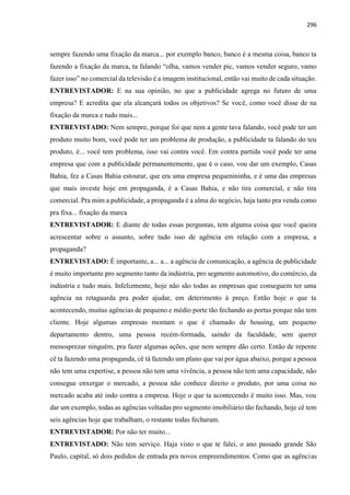 296
sempre fazendo uma fixação da marca... por exemplo banco, banco é a mesma coisa, banco ta
fazendo a fixação da marca, ta falando “olha, vamos vender pic, vamos vender seguro, vamo
fazer isso” no comercial da televisão é a imagem institucional, então vai muito de cada situação.
ENTREVISTADOR: E na sua opinião, no que a publicidade agrega no futuro de uma
empresa? E acredita que ela alcançará todos os objetivos? Se você, como você disse de na
fixação da marca e tudo mais...
ENTREVISTADO: Nem sempre, porque foi que nem a gente tava falando, você pode ter um
produto muito bom, você pode ter um problema de produção, a publicidade ta falando do teu
produto, é... você tem problema, isso vai contra você. Em contra partida você pode ter uma
empresa que com a publicidade permanentemente, que é o caso, vou dar um exemplo, Casas
Bahia, fez a Casas Bahia estourar, que era uma empresa pequenininha, e é uma das empresas
que mais investe hoje em propaganda, é a Casas Bahia, e não tira comercial, e não tira
comercial. Pra mim a publicidade, a propaganda é a alma do negócio, haja tanto pra venda como
pra fixa... fixação da marca
ENTREVISTADOR: E diante de todas essas perguntas, tem alguma coisa que você queira
acrescentar sobre o assunto, sobre tudo isso de agência em relação com a empresa, a
propaganda?
ENTREVISTADO: É importante, a... a... a agência de comunicação, a agência de publicidade
é muito importante pro segmento tanto da indústria, pro segmento automotivo, do comércio, da
indústria e tudo mais. Infelizmente, hoje não são todas as empresas que conseguem ter uma
agência na retaguarda pra poder ajudar, em deterimento à preço. Então hoje o que ta
acontecendo, muitas agências de pequeno e médio porte tão fechando as portas porque não tem
cliente. Hoje algumas empresas montam o que é chamado de housing, um pequeno
departamento dentro, uma pessoa recém-formada, saindo da faculdade, sem querer
menosprezar ninguém, pra fazer algumas ações, que nem sempre dão certo. Então de repente
cê ta fazendo uma propaganda, cê tá fazendo um plano que vai por água abaixo, porque a pessoa
não tem uma expertise, a pessoa não tem uma vivência, a pessoa não tem uma capacidade, não
consegue enxergar o mercado, a pessoa não conhece direito o produto, por uma coisa no
mercado acaba até indo contra a empresa. Hoje o que ta acontecendo é muito isso. Mas, vou
dar um exemplo, todas as agências voltadas pro segmento imobiliário tão fechando, hoje cê tem
seis agências hoje que trabalham, o restante todas fecharam.
ENTREVISTADOR: Por não ter muito...
ENTREVISTADO: Não tem serviço. Haja visto o que te falei, o ano passado grande São
Paulo, capital, só dois pedidos de entrada pra novos empreendimentos. Como que as agências
 