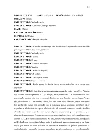 298
ENTREVISTA N°08 DATA: 17/03/2016 HORÁRIO: Das 19:30 as 19h51
LOCAL: W8 Motors
ENTREVISTADO: Walter Resende
ENTREVISTADOR: Giovanna Camargo Resende
IDADE: 57 anos
GRAU DE INSTRUÇÃO: Técnico
EMPRESA: W8 Motors
CARGO OCUPADO: Diretor comercial
ENTREVISTADOR: Boa noite, estamos aqui para realizar uma pesquisa de intuito acadêmico
para a agência Órbita. Seu nome, por favor.
ENTREVISTADO: Walter Resende
ENTREVISTADOR: Idade?
ENTREVISTADO: 57 anos
ENTREVISTADOR: Grau de instrução?
ENTREVISTADO: Técnico
ENTREVISTADOR: Nome da empresa?
ENTREVISTADO: W8 Motors
ENTREVISTADOR: E o cargo ocupado?
ENTREVISTADO: Diretor comercial
ENTREVISTADOR: Então vamos lá. Quais são os maiores desafios para manter uma
empresa?
ENTREVISTADO: Os desafios para se manter uma empresa são vários (pausa) É... Primeiro
que eu acho muito importante é... O, a relação dos colaboradores. Os funcionários de uma
empresa eles tem que estar bem coesos né, todos tem que estar falando a mesma língua. Porque
não, adianta você ta.. Um atende o cliente, fala uma coisa, outro fala outra, assim, sabe então
tem que ta todo mundo bem alinhado. Esse é o primeiro que eu acho mais importante né. O
segundo é o administrativo, a parte administrativa ela acaba de uma certa maneira também
afetando os colaboradores da empresa, tem algumas empresas ai que os proprietários, os
diretores dessas empresas fazem dessas empresas um campo de nazismo, onde os colaboradores
acabam é... é... Eles trabalham assustados. Até uma, a muito tempo atrás eu vi uma... uma pessoa
de RH dando uma entrevista e ele falou assim ó: antigamente a empresa precisava da sua força,
depois que ai deve ser assim por causa da informática, a empresa viu que eles precisavam da
sua inteligência, e agora, eles chegaram a conclusão que eles precisam do seu coração, eu achei
 