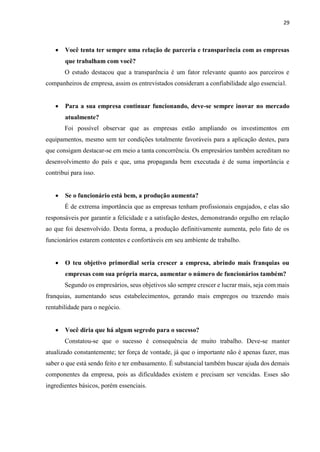 29
 Você tenta ter sempre uma relação de parceria e transparência com as empresas
que trabalham com você?
O estudo destacou que a transparência é um fator relevante quanto aos parceiros e
companheiros de empresa, assim os entrevistados consideram a confiabilidade algo essencial.
 Para a sua empresa continuar funcionando, deve-se sempre inovar no mercado
atualmente?
Foi possível observar que as empresas estão ampliando os investimentos em
equipamentos, mesmo sem ter condições totalmente favoráveis para a aplicação destes, para
que consigam destacar-se em meio a tanta concorrência. Os empresários também acreditam no
desenvolvimento do país e que, uma propaganda bem executada é de suma importância e
contribui para isso.
 Se o funcionário está bem, a produção aumenta?
É de extrema importância que as empresas tenham profissionais engajados, e elas são
responsáveis por garantir a felicidade e a satisfação destes, demonstrando orgulho em relação
ao que foi desenvolvido. Desta forma, a produção definitivamente aumenta, pelo fato de os
funcionários estarem contentes e confortáveis em seu ambiente de trabalho.
 O teu objetivo primordial seria crescer a empresa, abrindo mais franquias ou
empresas com sua própria marca, aumentar o número de funcionários também?
Segundo os empresários, seus objetivos são sempre crescer e lucrar mais, seja com mais
franquias, aumentando seus estabelecimentos, gerando mais empregos ou trazendo mais
rentabilidade para o negócio.
 Você diria que há algum segredo para o sucesso?
Constatou-se que o sucesso é consequência de muito trabalho. Deve-se manter
atualizado constantemente; ter força de vontade, já que o importante não é apenas fazer, mas
saber o que está sendo feito e ter embasamento. É substancial também buscar ajuda dos demais
componentes da empresa, pois as dificuldades existem e precisam ser vencidas. Esses são
ingredientes básicos, porém essenciais.
 