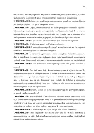 299
essa definição mais do que perfeita porque você tendo o coração do seu funcionário, você tem
seu funcionário como um todo e isso é fundamental para o sucesso de uma empresa.
ENTREVISTADOR: Então você acredita que em uma empresa para ela ser bem sucedida, ela
precisa de propaganda? E o que te leva pensar assim?
ENTREVISTADO: Lógico, tem um ditado que fala assim “propaganda é a alma do negócio.”
É de suma importância a propaganda, a propaganda é o canal de comunicação, é, da sua empresa
com seu cliente seja o produto que você ta vendendo, o serviço que você ta prestando né, é,
você quer exaltar a tua marca, então a propaganda, ela é fundamental para uma empresa.
ENTREVISTADOR: E quais são ou seriam os critérios para escolher uma agência?
ENTREVISTADO: Criatividade (pausa) é... Custo e atendimento.
ENTREVISTADOR: E no atendimento significa o que? A maneira que ele vai chegar para a
sua reunião, a maneira que ele vai apresentar a empresa?
ENTREVISTADO: É, atendimento, por que não adianta uma agência ela ser ótima, criadora,
ela cria, mas não está é... Atenta a necessidade do cliente, é, não ta dando aquele retorno, aquele
feedback para o cliente, aquela atenção pra chegar no resultado da campanha, no resultado final.
ENTREVISTADOR: E você daria espaço a uma agência pequena, uma agência iniciante? E
por que?
ENTREVISTADO: Sim, lógico que daria. Ninguém nasceu grande, é, e jovens talentos tão
sempre com ideias novas, é até importante isso, os jovens, os novos talentos estão sempre com
ideias novas, coisas que muitos nem pensaram, esses novos talentos com aquela gana de querer
fazer a diferença, ele, se ele demonstrar essa vontade de trabalho e demonstrar
comprometimento, responsabilidade, junto essa criatividade, não tem porque num contratar
uma nova agência ou um novo profissional.
ENTREVISTADOR: Uhum... E quais são os valores que pra você são, que você mais preza,
na hora de escolher uma agência?
ENTREVISTADO: A criatividade é... Criatividade não tem como não ser, criatividade, custo
né, o custo é importante porque as vezes não é só se gastando muito dinheiro que você atinge
um objetivo, você atinge um objetivo com muita criatividade, não é com muito dinheiro, com
muito dinheiro, qualquer um atinge qualquer objetivo né. E comprometimento.
ENTREVISTADOR: E dessas três pra você qual é a que mais, a mais importante?
ENTREVISTADO: Mais importante não da pra citar uma só. O mais importante é
comprometimento e a criatividade e tendo comprometimento junto a uma boa criatividade ai,
com certeza se terá um ótimo resultado.
 