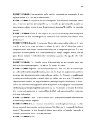 300
ENTREVISTADOR: E na sua opinião qual é a melhor maneira de, da remuneração de uma
agência? São os 20%, é por job, é comissionado?
ENTREVISTADO: É difícil falar, por que cada segmento trabalha de uma maneira né, no meu
caso, eu acredito que seja por campanha né, é... Eu acho que por campanha, é, acho que
agenciamento, agência o nome já vem de agenciamento entendeu? É os 20%, é a campanha
mesmo.
ENTREVISTADOR: Uhum. E a sua empresa, você preferiria usar sempre a mesma agência,
que apresentou um bom resultado pra você, ou trocar a cada campanha para conhecer novos
profissionais?
ENTREVISTADO: Depende. É, eu vejo, na TV, no rádio, né, em várias mídias ai, é, várias
criações ai que eu, as vezes, eu brinco, eu chamo de “vicio criativo”. O produto muda, a
campanha muda, mas sempre estão trazendo resquícios de campanhas passadas. É, é uma
deficiência de criatividade né, ou as vezes querem que isso marque a empresa, não sei, cada um
pensa de uma maneira, eu particularmente, como cliente né, eu não acho legal. Eu acho chato,
acho maçante.
ENTREVISTADOR: Ta... E qual é o meio de comunicação que você acredita trazer mais
satisfação e retorno a sua empresa? E o porque. É a internet, é o jornal...
ENTREVISTADO: Depende. Todo meio de comunicação é bom, todo meio de comunicação,
ele acaba sendo segmentado pra faixa etária, sexo, pra, pra atingir um grupo mais masculino ou
um grupo mais feminino, um publico mais velho, um publico.. É... A internet eu acredito que é
pra atingir um publico, acredito eu seja né, atingir um publico mais novo né, é.. E depois ai vem
os programas de televisão, um programa esportivo pra atingir um publico de homens, é.. Hum...
Talvez vou falar uma coisa que pode ser taxada de pejorativo né, você pega um canal de esportes
vão falar que quer atingir um público de homem que não pensa muito, ai um canal de notícias,
pras pessoas mais cultas, que ai é outro publico, é difícil você segmentar, definir exatamente
onde deveria fazer isso.
ENTREVISTADOR: Uhum... E você acredita que a propaganda colabora para manter ou
elevar a situação de uma empresa?
ENTREVISTADO: Sim. As vendas de uma empresa, a consolidação da marca, ela é... Mais
do que importante a propaganda, sem a propaganda.. Não falam que “a propaganda é a alma do
negócio”? Propaganda é a alma do negócio. Quem, quem, dizia, o Chacrinha “quem não se
comunica, se trumbica” então é bem por ai mesmo...
ENTREVISTADOR: (risos)
 