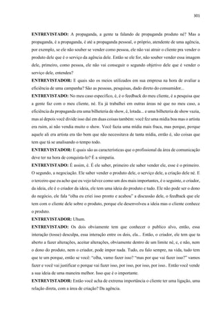 301
ENTREVISTADO: A propaganda, a gente ta falando de propaganda produto né? Mas a
propaganda, é a propaganda, é até a propaganda pessoal, o próprio, atendente de uma agência,
por exemplo, se ele não souber se vender como pessoa, ele não vai atrair o cliente pra vender o
produto dele que é o serviço da agência dele. Então se ele for, não souber vender essa imagem
dele, primeiro, como pessoa, ele não vai conseguir o segundo objetivo dele que é vender o
serviço dele, entendeu?
ENTREVISTADOR: E quais são os meios utilizados em sua empresa na hora de avaliar a
eficiência de uma campanha? São as pessoas, pesquisas, dado direto do consumidor...
ENTREVISTADO: No meu caso especifico, é, é o feedback do meu cliente, é a pesquisa que
a gente faz com o meu cliente, né. Eu já trabalhei em outras áreas né que no meu caso, a
eficiência da propaganda era uma bilheteria de show, é, lotada... e uma bilheteria de show vazia,
mas aí depois você divide isso daí em duas coisas também: você fez uma mídia boa mas o artista
era ruim, ai não vendia muito o show. Você fazia uma mídia mais fraca, mas porque, porque
aquele ali era artista era tão bom que não necessitava de tanta mídia, então é, são coisas que
tem que tá se analisando o tempo todo.
ENTREVISTADOR: E quais são as características que o profissional da área de comunicação
deve ter na hora de conquista-lo? É a simpatia.
ENTREVISTADO: É assim, é. É ele saber, primeiro ele saber vender ele, esse é o primeiro.
O segundo, a negociação. Ele saber vender o produto dele, o serviço dele, a criação dele né. E
o terceiro que eu acho que eu vejo talvez como um dos mais importantes, é o seguinte, o criador,
da ideia, ele é o criador da ideia, ele tem uma ideia do produto e tudo. Ele não pode ser o dono
do negócio, ele fala “olha eu criei isso pronto e acabou” a discussão dele, o feedback que ele
tem com o cliente dele sobre o produto, porque ele desenvolveu a ideia mas o cliente conhece
o produto.
ENTREVISTADOR: Uhum.
ENTREVISTADO: Os dois obviamente tem que conhecer o publico alvo, então, essa
interação (tosse) desculpa, essa interação entre os dois, ela... Então, o criador, ele tem que ta
aberto a fazer alterações, aceitar alterações, obviamente dentro de um limite né, e, e não, nem
o dono do produto, nem o criador, pode impor nada. Tudo, eu falo sempre, na vida, tudo tem
que te um porque, então se você: “olha, vamo fazer isso? “mas por que vai fazer isso?” vamos
fazer e você vai justificar o porque vai fazer isso, por isso, por isso, por isso.. Então você vende
a sua ideia de uma maneira melhor. Isso que é o importante.
ENTREVISTADOR: Então você acha de extrema importância o cliente ter uma ligação, uma
relação direta, com a área de criação? Da agência.
 