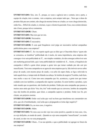 302
ENTREVISTADO: Sim, sim. É.. porque, as vezes a agência tem o contato, tem a parte, a
equipe de criação, tem o contato, tem a empresa, nem sempre tudo que... Nem que o dono do
produto fala pra um contato, não chega da mesma forma no criador, as vezes chega destorcido,
então fica... Difícil do criador, é, retornar, o que o cliente tá querendo. Esse, esse contato demais
não é bom, porque talvez contamina.
ENTREVISTADOR: Uhum.
ENTREVISTADO: Mas tem que ter sim.
ENTREVISTADOR: Necessário.
ENTREVISTADO: É necessário.
ENTREVISTADOR: E com qual frequência você julga ser necessário realizar campanhas
publicitárias para a sua empresa?
ENTREVISTADO: É.. Eu vou repetir aquilo que eu falei que o Chacrinha falava “quem não
se comunica, se trumbica” publicidade ela é muito, de suma importância, uma empresa não
consegue viver sem publicidade né. É... um simples vendedor, ele não consegue sobreviver sem
um marketing pessoal dele, que é uma publicidade do vendedor né. E... Assim, a frequência de
campanha é difícil a gente dizer porque a gente tem que tomar cuidado pra não cair pro
massificante. Tem uma campanha no ar agora de uma empresa que ta, fala imóveis novos sobre
preço de usado, com mesmo preço de usado, e eu acho ela super chata, se liga a televisão ta
tudo aquela hora, o tempo todo de falando na cabeça. Se lembra do negócio? Lembra, tudo bem,
mas enche o saco né. Como tem uma campanha que foi, aconteceu, a gente tem que tomar
cuidado com isso também, a campanha não superar o produto. Eu nem lembro o produto, e pra
todo mundo que eu questiono, não lembra do produto. Então pra uma campanha que passou a
muitos anos atrás que dizia “tira, tira, tira” todo mundo que eu converso, lembra da campanha
mas não lembra do produto, quer dizer, a campanha superou o produto. Então isso foi, pro
cliente, um prejuízo enorme.
ENTREVISTADOR: Então você acha que você na hora que transforma seu consumidor um
alvo, que ele é bombardeado, você acha que a propaganda se torna algo negativo?
ENTREVISTADO: Eu, no meu caso, é negativo.
ENTREVISTADOR: Ahãm.
ENTREVISTADO: No meu caso eu não vejo isso como positivo, quando no meu caso, vira,
eu vejo dollynho, eu mudo de canal... Quando eu vejo uma campanha “massificante”, eu mudo
de canal, eu não vou ver essa propaganda.
ENTREVISTADOR: Uhum... E na sua opinião, o que a publicidade vai agregar no futuro da
sua empresa?
 