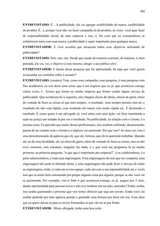 303
ENTREVISTADO: É... A publicidade, ela vai agregar credibilidade da marca, credibilidade
do produto. É.. e, porque você não vai fazer campanha só de produto, as vezes você quer fazer
de responsabilidade social, de uma empresa e isso, é, faz com que os consumidores se
solidarizem mais com essa marca, a publicidade é super importante para qualquer marca.
ENTREVISTADOR: E você acredita que alcançara todos seus objetivos utilizando de
publicidade?
ENTREVISTADO: Sim, sim, sim. Desde que usado de maneira coerente, de maneira, é, bem
pensada, ela vai, vai, o objetivo é esse mesmo, atingir o seu publico alvo.
ENTREVISTADOR: E diante dessa pesquisa que foi apresentada, há algo que você queira
acrescentar ou comentar sobre o assunto?
ENTREVISTADO: (suspiro) Tem, como essa campanha, essa pesquisa, é uma pesquisa com
fins acadêmico, eu vou dizer uma coisa, que é um negócio que eu já, que aconteceu comigo
várias vezes, é.. Jovens que foram na minha empresa que foram vender algum serviço de
publicidade. Que aconteceu foi o seguinte, eles chegam cheios de ideias, cheios de garra, cheio
de vontade de fazer as coisas só que nem sempre.. o resultado.. nem sempre mesmo vem né, o
resultado ele não vem rápido, esse resultado ele nunca vem muito rápido né.. É demorado o
resultado. É como quem é um advogado aí, você entra com uma ação, vai ficar tramitando a
ação na justiça um tempão lá pra ver o resultado. Na publicidade, na relação com o cliente, é a
mesma coisa. Eu percebo que muito desses profissionais, eles acabam esfriando, desanimando,
param de ter contato com o cliente e o negócio vai morrendo. Por que isso? Ao meu ver, isso é
uma desestruturação da agência que ele, que ele, formou, que ele ta querendo trabalhar. Quando
ele sai de uma faculdade, ele sai cheio de garra, cheio de vontade de fazer as coisas, mas se não
tiver estrutura, sem estrutura, ninguém faz nada, é o que você me perguntou lá na minha
primeira, na primeira pergunta, “o que que é importante pra empresa?”, é os colaboradores, é a
parte administrativa, é toda essa engrenagem. Uma engrenagem ela tem que ser completa, uma
engrenagem não pode ta faltando dente, e uma engrenagem não pode fazer o serviço de todas
as engrenagens, então, é cada um no teu espaço, cada um com a sua reponsabilidade né, e vocês
tem que ta muito bem estruturado pra propor alguma coisa pra alguém, porque se não você vai
se queimando. Por exemplo, vou te falar o que aconteceu comigo, eu já paguei por 2 sites,
dando oportunidade para pessoas novas e não tive nenhum site na mão, entendeu? Então, acaba,
isso acaba queimando o próximo que vier tentar oferecer que seja um novato. Então você vai
acabar partindo pra uma agência grande e gastando uma fortuna pra fazer um site. Essa ideia
que eu quero deixar ai para os novos formandos ai que vão ter ai pra frente.
ENTREVISTADOR: Muito obrigada, tenha uma boa noite.
 