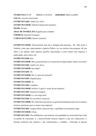 305
ENTREVISTA Nº 09 DATA: 21/03/2016 HORÁRIO: 08h25 as 08h43
LOCAL: Casa do entrevistado
ENTREVISTADO: André Luiz Alves
ENTREVISTADOR: Nathalia Channoschi Anastácio
IDADE: 44 anos
GRAU DE INSTRUÇÃO: Segundo grau completo
EMPRESA: Hummel Usinagem
CARGO OCUPADO: Diretor comercial
ENTREVISTADOR: Primeiramente bom dia e obrigada pela presença.. Ãh.. Meu nome é
Nathalia, estou aqui representando a agência Órbita e eu vou realizar uma pesquisa, ãh, pra
saber a sua opinião sobre algumas questões relacionadas a como manter uma empresa, a
publicidade, entre outros, ok?
ENTREVISTADO: Sim.
ENTREVISTADOR: Bom, primeiramente eu vou precisar de alguns dados. Qual é seu nome?
ENTREVISTADO: André Luis Alves.
ENTREVISTADOR: Sua idade?
ENTREVISTADO: 44.
ENTREVISTADOR: Ok. E o grau de instrução?
ENTREVISTADO: Segundo grau.
ENTREVISTADOR: Tá.
ENTREVISTADO: Completo.
ENTREVISTADOR: Perfeito. E qual é o nome da sua empresa?
ENTREVISTADO: Hummel Usinagem.
ENTREVISTADOR: E o seu cargo nela?
ENTREVISTADO: Eu sou diretor comercial.
ENTREVISTADOR: Ok. Então bom, pra iniciar, eu gostaria de perguntar quais são os maiores
desafios atualmente para se manter uma empresa?
ENTREVISTADO: (suspiro) Bom, acima de tudo, a qualidade tá em primeiro lugar.
ENTREVISTADOR: Uhum.
ENTREVISTADO: Nós trabalhamos com materiais com qualidade né, procurando fazer tudo
no padrão de construção, é, e desenvolvendo técnicas superior a que nós conhecemos, é,
fazendo melhorias das matérias e das conformações, e também... Utilizando aí (pausa)
 